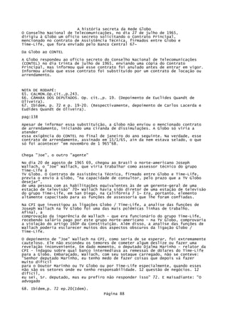 A história secreta da Rede Globo
O Conselho Nacional de Telecomunicações, no dia 27 de julho de 1965,
dirigiu à Globo um ofício secreto solicitando o Contrato Principal,
mencionado no contrato de Assistência Técnica, firmados entre Globo e
Time-Life, que fora enviado pelo Banco Central 67~
Da Globo ao CONTEL
A Globo respondeu ao ofício secreto do Conselho Nacional de Telecomunicações
(CONTEL) no dia trinta de julho de 1965, enviando uma cópia do Contrato
Principal, mas informou que esse contrato foi anulado antes de entrar em vigor.
Informou ainda que esse contrato foi substituído por um contrato de locação ou
arrendamento.

NOTA DE RODAPÉ:
65. CALMON.Op.cit.,p.243.
66. CÂMARA DOS DEPUTADOS. Op. cit.,p. 19. (Depoimento de Euclides Quandt de
Oliveira).
67. Ibidem, p. 72 e p. 19-20. (Respectivamente, depoimento de Carlos Lacerda e
Eudides Quandt de Oliveira).
pag:138
Apesar de informar essa substituição, a Globo não enviou o mencionado contrato
de arrendamento, iniciando uma ciranda de dissimulações. A Globo só viria a
atender
essa exigência do CONTEL no final de janeiro do ano seguinte. Na verdade, esse
contrato de arrendamento, assinado em 15/1/65, ain da nem estava selado, o que
só foi acontecer "em novembro de 1 965"68.
Chega "Joe", o outro "agente"
No dia 20 de agosto de 1965 69, chegou ao Brasil o norte-americano Joseph
Wallach, o "Joe" Wallach, que viria trabalhar como assessor técnico do grupo
Tíme-Life à
TV Globo. O Contrato de Assistência Técnica, firmado entre Globo e Time-Life,
previa o envio à Globo, "na capacidade de consultor, pelo prazo que a TV Globo
desejar",
de uma pessoa com as habilitações equivalentes às de um gerente-geral de uma
estação de televisão" 70• Wallach havia sido diretor de uma estação de televisão
do grupo Time-Life, em San Diego, na Califórnia 7 1~ Era, portanto, elemento
altamente capacitado para as funções de assessoria que lhe foram confiadas.
Na CPI que investigou as ligações Globo / Time-Life, a analise das funções de
Joseph Wallach na TV Globo foi uma das mais polêmicas linhas de trabalho.
Afinal, a
comprovação da ingerência de Wallach - que era funcionário do grupo Time-Life,
recebendo salário pago por este grupo norte-americano - na TV Globo, comprovaria
a violação do artigo 160P da Constituição. Além disso, a analise das funções de
Wallach poderia esclarecer muitos dos aspectos obscuros da ligação Globo /
Time-Life.
O depoimento de "Joe" Wallach na CPI, como seria de se esperar, foi extremamente
cauteloso. Ele não escondeu os temores de cometer algum deslize ou fazer uma
revelação inconveniente. Em dado momento, o deputado Djalma Marinho - relator da
CPI - indagou sobre qual banco intermediava as remessas de dólares do Time-Life
para a Globo. Embaraçado, Wallach, com seu sotaque carregado, não se conteve:
"Senhor deputado Marinho, eu tenho medo de fazer coisas que depois vá fazer
muito difícil
para o Doutor Marinho ou TV Globo ou por Time-Life especialmente, quando esses
não são os setores onde eu tenho responsabilidade. 12 questão de negócios. 12
difícil,
eu sei, Sr. deputado, mas eu prefiro não responder isso" 72. E maisadiante: "O
advogado
68. Ibidem,p. 72 ep.20(Idem).
Página 88

 