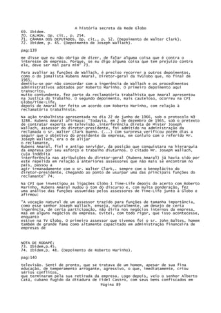 69.
70.
71.
72.

A história secreta da Rede Globo
Ibidem.
CALMON. Op. cit., p. 254.
CÂMARA DOS DEPUTADOS. Op. cit., p. 52. (Depoimento de Walter Clark).
Ibidem, p. 45. (Depoimento de Joseph Wallach).

pag:139
me disse que eu não obrigo de dizer, de falar alguma coisa que é contra o
interesse de empresa. Porque, se eu digo alguma coisa que tem prejuízo contra
ele, deve ser mal para mim" 73.
Para avaliar as funções de Wallach, é preciso recorrer a outros depoimentos,
como o do jomalista Rubens Amaral, Diretor-geral da TVGlobo que, no final de
1965,
demitiu-se por não concordar com a ingerência de Wallach e os procedimentos
administrativos adotados por Roberto Marinho. O primeiro depoimento aqui
transcrito,
muito contundente, fez parte da reclamatória trabalhista que Amaral apresentou
na Justiça do Trabalho. O segundo depoimento, mais cauteloso, ocorreu na CPI
Globo/Time-Life,
depois de Amaral ter feito um acordo com Roberto Marinho, com relação à
reclamatória trabalhista.
Na ação trabalhista apresentada no dia 22 de junho de 1966, sob o protocolo N9
3288. Rubens Amaral afirmava: "Todavia, em 2 de dezembro de 1965, sob o pretexto
de contratar experts em televisão ,interferência direta de Mister Joseph
Wallach, assessor do diretor-presidente, foi admitido na administração da
reclamada o sr. Walter Clark Bueno. (...) Com surpresa verificou porém dias a
seguir que o objetivo do presidente da empresa, em conluio com o referido Mr.
Joseph Wallach, era o de alijar
o reclamante,
Rubens Amaral, fiel e antigo servidor, da posição que conquistara na hierarquia
da empresa por seu esforço e trabalho diuturnos. O citado Mr. Joseph Wallach,
cuja indébita
interferência nas atribuições do diretor-geral (Rubens Amaral) já havia sido por
este repelida em relação a anteriores assessores que não mais se encontram no
país, passou a
agir irmanadamente com o sr. Walter Clark,. sempre com o beneplácito do
diretor-presidente, chegando ao ponto de usurpar uma das principais funções do
reclamante" 74.
Na CPI que investigou as ligações Globo 1 Time-Life depois do acerto com Roberto
Marinho, Rubens Amaral mudou o tom do discurso e, com multa ponderação, fez
uma análise das funções assumidas pelos assessores de Time-Life junto à Globo e
afirmou:
"A vocação natural de um assessor trazido para funções de tamanha importância,
como esse senhor Joseph Wallach, enseja, naturalmente, um desejo de certa
ingerência, de certa participação, não diria nos negócios internos da empresa,
mas em alguns negócios da empresa. Evitei, com todo rigor, que isso acontecesse,
enquanto
estive na TV Globo. O primeiro assessor que tivemos foi o sr. John Baltes, homem
também de grande fama como altamente capacitado em administração financeira de
empresas de

NOTA DE RODAPÉ:
73. Ibidem,p.45.
74. Ibidem,p. 48. (Depoimento de Roberto Marinho).
pag:140
televisão. Senti de pronto, que se tratava de um homem, apesar de sua fina
educação, de temperamento arrogante, agressivo, o que, imediatamente, criou
sérios conflitos,
que terminaram pela sua retirada da empresa. Logo depois, veio o senhor Alberto
Catá, cubano fugido da ditadura de Fidel Castro, com seus bens confiscados em
Página 89

 