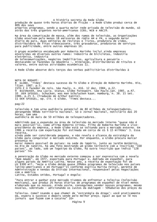 A história secreta da Rede Globo
produção de quase três horas diárias de ficção - a Rede Globo produz cerca de
80% dos seus
próprios programas, sendo a quarta maior rede privada de televisão do mundo, só
atrás das três gigantes norte-americanas (CBS, NCB e ABC)9.
Na área da comunicação de massa, além dos ramos de televisão, as Organizações
Globo envolvem pelo menos 18 emissoras de rádio AM e FM, o segundo maior
diário do país, duas editoras de revistas e livros, produtora de vídeo,
distribuidora de fitas videocassete, três gravadoras, produtoras de serviços
para publicidade, entre outras empresas 10.
O grupo econômico encabeçado por Roberto Marinho inclui ainda empresas
envolvidas em diversos outros ramos: indústria de bicicletas, indústria
eletrônica, indústria
de telecomunicações, negócios imobiliários, agricultura e pecuária destacando-se fazendas na Amazônia -, mineração, distribuidoras de títulos e
valores, entre outras atividades econômicas 11.
A Rede Globo absorve dois terços das verbas publicitárias distribuídas à

NOTA DE RODAPÉ:
8 GLOBO. 'Times' destaca sucesso da TV Globo e direção de Roberto Marinho. Rio,
l3jan. 1987. p.5.
ISTO É O fazedor de reis. São Paulo, n. 416. 12 dez. 1984, p.22.
9 BIZINUVER, Ana Lúcia. Status. Globo forexport. São Paulo.jan. 1985. p.47.
10 DER SPIEGEL. Schucken, was man Schulucken kaan. Hamburg, n. 38. 15 set.
1986. p.25 3. (Tradução de Arthur Kanitz).
11 DER SPIEGEL, op. cit. E Globo. 'Times destaca...
pag:22
televisão e tem urna audiência potencial de 80 milhões de telespectadores,
abrangendo 98%do território nacional. Só o Jornal Nacional, noticiário das 20
horas, tem uma
audiência de mais de 50 milhões de telespectadores.
Admitindo que a expansão na área de televisão no mercado interno "quase não é
mais possível"12, como afirma Roberto Irineu, filho de Roberto Marinho e vicepresidente da empresa, a Rede Globo está se voltando para o mercado externo. Em
1986 a receita com exportação foi estimada em cerca de US $ 15 milhões' 3. Essa
receita,
ainda pode ser considerada pequena, e não revela o alcance da estratégia da
Globo para conquistar o mercado externo. Por enquanto, a Globo procura marcar
presença no
maior número possível de países: na sede do império, junto ao Jardim Botânico,
no Rio de Janeiro, há uma foto mostrando um globo terrestre com a inscrição "168
países", ao lado, sob um logotipo da Globo, há outra inscrição que indica "128
países" l4•
A penetração da Globo no mercado externo começou a ser expressiva com a novela
"Bem Amado", em 1977, exportada para Portugal e, dublada em espanhol, para
alguns países da América Latina. Nesse ano, a receita de exportação foi de
US $300 mil. "Hoje a Globo detém quase 20%dos programas de televisão nos países
latino-americanos e em Portugal"15 conforme explica Marina Feital, gerente de
Administração e Vendas da Divisão Internacional, responsável pelas negociações
com a América
Latina, Estados Unidos, Portugal e Angola:
"Para entrar e ganhar este mercado tivemos de enfrentar a Televisa (televisão
mexicana), que produz 26 horas diárias de programas em espanhol de nível menos
elaborado que os nossos. Ainda assim, conseguimos vender nossos programas, mesmo
novelas, sobretudo - adicionando os custos da dublagem - 50%abaixo dos preços da
Televisa. Como? Usando o que chamei de 'estratégia da droga': você praticamente
dá, espera o sucesso e depois vende pelo melhor preço. Igual ao que se lê nos
jornais que fazem com a cocaína" 16•
Página 9

 