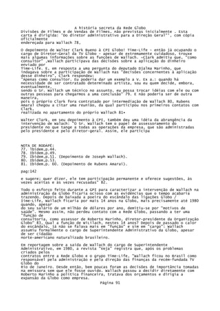A história secreta da Rede Globo
Divisões de Filmes e de Vendas de Filmes, não previstas inicialmente . Esta
carta é dirigida: 'Do diretor administrativo para a Direção Geral"', com cópia
oficialmente
endereçada para Wallach 78,
O depoimento de Walter Clark Bueno à CPI Globo! Time-Life - então já ocupando o
cargo de Diretor-Geral da TV Globo - apesar de extremamente cuidadoso, trouxe
mais algumas informações sobre as funções de Wallach. ~C1ark admitiu que, "como
consultor" ,Wallach participava das decisões sobre a aplicação do dinheiro
enviado por
Time-Life. E, em resposta a uma pergunta do deputado Djalma Marinho, que
indagava sobre a participação de Wallach nas "decisões concernentes à aplicação
desse dinheiro", Clark respondeu:
"Apenas como consultor. Eu poderia dar um exemplo a V. Ex a.: quando há
necessidade de ser contratado determinado artista, sou eu quem decide, embora,
eventualmente,
sendo o Sr. Wallach um técnico no assunto, eu possa trocar idéias com ele ou com
outras pessoas para chegarmos a uma conclusão" 79. E não poderia ser de outra
maneira,
pois o próprio Clark fora contratado por intermediação de Wallach 80, Rubens
Amaral chegou a citar uma reunião, da qual participou nos primeiros contatos com
Clark,
realizada no apartamento do próprio Wallach 81•
Walter Clark, em seu depoimento à CPI, também deu uma idéia da abrangência da
intervenção de Walach: "O Sr. Wallach tem o papel de assessoramento do
presidente no que tange a todas as operações da empresa, que são administradas
pelo presidente e pelo diretor-geral. Assim, ele participa

NOTA DE RODAPÉ:
77. lbidem,p.44.
78. Ibidem,p.49.
79. Ibidem,p.51. (Depoimento de Joseph Wallach).
80. Ibidem,p.53.
81. Ibidem,p. 60. (Depoimento de Rubens Amarai).
pag:142
e sugere; quer dizer, ele tem participação permanente e oferece sugestões, às
vezes aceitas e às vezes recusadas" 82.
Todo o esforço feito durante a GPI para caracterizar a intervenção de Wallach na
administração da Globo ficaria ocioso com as evidências que o tempo acabaria
trazendo. Depois de baixada a poeira do escândalo das ligações Globo /
Iime-Life, Wailach ficaria por mais 14 anos na Globo, mais precisamente até 1980
quando, apesar
do seu salário de um milhão de dólares por ano, demitiu-se por "motivos de
saúde". Mesmo assim, não perdeu contato com a Rede Globo, passando a ter uma
"função de
consultoria, como assessor de Roberto Marinho, diretor-presidente da Organização
Globo" 83, Qual a função de WíLilach, nestes 14 anos? Depois de passado o calor
do escândalo, já não se falava mais em "função" e sim em "cargo": Wallach
assumiu formalmente o cargo de Superintendente Administrativo da Globo, apesar
de ser cidadão
norte-americano naturalizado brasileiro.
Em reportagem sobre a saída de Wallach do cargo de Superintendente
Administrativo, em 1980, a revista "Veja" registra que, após os problemas
criados pelos
contratos entre a Rede Globo e o grupo Time-Life, "Wallach ficou no Brasil como
responsável pela administração e pela direção das finanças da recém-fundada TV
Globo do
Rio de Janeiro. Desde então, bem poucas foram as decisões de importância tomadas
na emissora sem que ele fosse ouvido. Wallach passou a decidir diretamente com
Roberto Marinho a política financeira, tratava dos orçamentos e dirigia a
expansão da Globo como empresa.
Página 91

 