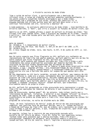 A história secreta da Rede Globo
"Com a saída de Walter Clark, e particularmente com a demissão de
(Ulisses) Arce, a carga de trabalho de Wallach aumentou consideravelmente. E
seu posto acabaria assumindo tamanha envergadura que a Rede Globo,
confrontada com o problema de sua saída, prefere não substitui-lo. O
esquema montado noS últimos quinze anos por Wallach deve estar a to a
continuar funcionando sem ele, raciocina a empresa" 84
O todo-poderoso - na estrutura administrativa da Rede Globo - José Bonifácio de
Oliveira Sobrinho, o "Boni", que viria a assumir as funções de Walter Clark, que
demitiu-se em 1977, também afirmou o papel de Wallach na direção da Globo: "Nos
últimos três anos (desde 1974), todo o processo de comando da TV Globo - exceto
o político - tem sido tocado pelo Joe Wallach, pelo Arce e por mim, cada um na
sua área" 85

NOTA DE RODAPÉ:
82. Ibidem,p. 5 1.(Depoimento de Walter Clark).
83. A G1obo sem Joe Veja. São Pau1o. n. 607,23 de abril de 1980. p.79.
84. Ibidern,p.79.
85. A nova imagem da Globo. Ve/a, São Paulo. N.547, 8 de junho de 1977. p. 112.
pag:143
Mas há outro aspecto que ficou flagrante na CPI: Wallach era realmente um
representante do Time-Life com amplos poderes. Wallach admitiu que era um Mas há
outro aspecto que ficou flagrante na CPI: Wallach era realmente
responsável pelo endosso dos cheques enviados por Time-Life à Globo e pelo
recebimento das notas promissórias assinadas por Roberto Marinho 86, Essa
revelação de Wallach acabou desmentindo uma afirmação de Roberto
Marinho, à mesma CPI, que declarou não se lembrar a quem essas promissórias eram
entregues, o que - segundo afirmou - era responsabilidade do seu Diretor
Administrativo871 Um duplo "esquecimento": a responsabilidade pela entrega das
promissórias era sua e Marinho não podia ter esquecido que apenas dois dias
antes
do seu depoimento na CPI havia recebido, através de Wallach, uma remessa de USS
114 mil dólares e, como era a praxe, certamente deve ter assinado e entregue ao
assessor de Time-Life outra promissória. Marinho também declarou que não se
lembrava do nome do representante de Time-Life no Brasil88. Na verdade, seria
embaraçoso demais para Marinho admitir que o representante de Time-Life era, na
verdade, o chamado "assessor técnico" Joseph Wallach, que trabalhava
diariamente dentro da própria Globo.
Na CPI, Wallach foi perguntado se tinha procuração para representar o grupo
Time-Life nas operações de remessas de dólares e sua resposta foi taxativa: "Eu
não tenho
nada de procuração. Nenhum papel" 89, No entanto, João Calmon revela que a
intervenção de Wailach, inclusive, é anterior à sua chegada "oficial" ao Brasil,
em agosto de 1965, como se pode deduzir do papel cumprido por Wallach na
transferência do prédio da Globo para o Time-Life. Esse depoimento de Calmon foi
feito num
programa de televisão, na noite do dia24de maio de 1966:
"Hoje, um novo 'Voluntário da Pátria' acaba de enviar-me uma procuração que
comprova, que confirma fora de qualquer dúvida, que o Sr. Joseph Wallach é
o homem de confiança do Time-Life, que dá ordens, pois representa um credor de
cinco milhões e 129 mil dólares, o que, traduzido em cruzeiros, quer dizer onze
bilhões e 284 milhões" 90,
Em seguida, Calmon leu o registro de uma procuração passada pelo
Cartório do 11º Ofício de Notas, livro 85, folha 31, nos seguintes termos:
"Saibam todos pela presente que o abaixo-assinado, Time-Life Brazil
Incorporated, Companhia de Delaware, pela presente nomeia e constitui
Joseph Wallach, do Rio de Janeiro, Brasil, legítimo e bastante procurador e
Página 92

 