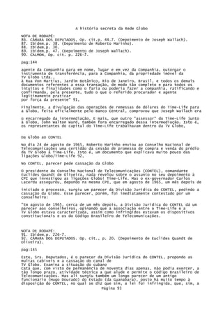 A história secreta da Rede Globo
NOTA DE RODAPÉ:
86. CÂMARA DOS DEPUTADOS, Op. cit.p. 44.7. (Depoimento de Joseph Wallach).
87. Ibidem,p. 38. (Depoimento de Roberto Marinho).
88. Ibidem,p. 30.
89. Ibidem,p. 47. (Depoimento de Joseph Wallach).
90. CALMON, Op. cit. p. 226-7.
pag:144
agente da Companhia para em nome, lugar e em vez da Companhia, outorgar o
instrumento de transferência, para a Companhia, da propriedade imóvel da
TV Globo Ltda.,
à Rua Von Martius, Jardim Botânico, Rio de Janeiro, Brasil, e todos os demais
documentos referentes a essa transação, de modo tão completo e para todos os
intuitos e finalidades como o faria ou poderia fazer a companhia, ratificando e
confirmando, pela presente, tudo o que o referido procurador e agente
legitimamente praticar
por força da presente" 91,
Finalmente, a divulgação das operações de remessas de dólares do Time-Life para
a Globo, feita oficialmente pelo Banco Central, comprovou que Joseph Wailach era
o encarregado da intermediação. E mais, que outro "assessor" do Time-Life junto
à Globo, John Walton Ward, também fora encarregado dessa intermediação. Isto é,
os representantes do capital do Time-Life trabalhavam dentro da TV Globo,
Da Globo ao CONTEL
No dia 24 de agosto de 1965, Roberto Marinho enviou ao Conselho Nacional de
Telecomunicações uma certidão da cessão de promessa de compra e venda do prédio
da TV Globo à Time-Life. Isto é, um documento que explicava muito pouco das
ligações Globo/Time-Life 92,
No CONTEL, parecer pede cassação da Globo
O presidente do Conselho Nacional de Telecomunicações (CONTEL), comandante
Euclides Quandt de Oliveira, nada revelou sobre o assunto no seu depoimento à
CPI que investigou as ligações Globo! Time-Life. Mas o ex-governador Carlos
Lacerda assegurou, depondo na mesma CPI, que em agosto de 1965, um mês depois de
iniciado o processo, surgiu um parecer da Divisão Jurídica do CONTEL, pedindo a
cassação da Globo. Esse parecer, porém, foi imediatamente contestado por um
conselheiro:
"Em agosto de 1965, cerca de um mês depois, a Divisão Jurídica do CONTEL dá um
parecer aos conselheiros, opinando que a associação entre o Time-Life e a
TV Globo estava caracterizada, assim como infringidos estavam os dispositivos
constitucionais e os do Código Brasileiro de Telecomunicações.

NOTA DE RODAPÉ:
91. Ibidem,p. 226-7.
92. CÂMARA DOS DEPUTADOS. Op. cit., p. 20. (Depoimento de Euclides Quandt de
Oliveira).
pag:145
Este, Srs. Deputados, é o parecer da Divisão Jurídica do CONTEL, propondo as
multas cabíveis e a cassação do canal de
TV Globo. Examina a situação do cubano
Catá que, com visto de permanência de noventa dias apenas, não podia exercer, a
tão longo prazo, atividade técnica a que alude e permite o Código Brasileiro de
Telecomunicações. Mas ali surgiu também um longo parecer de um antigo
funcionário (Hugo Dourado) do Estado (da Guanabara), posto há muito tempo à
disposição do CONTEL, no qual se diz que sim, a lei foi infringida, que, sim, a
Página 93

 