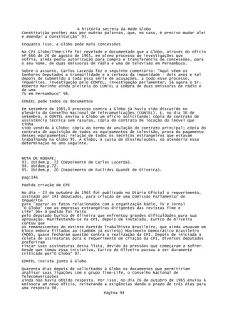 A história secreta da Rede Globo
Constituição proíbe; mas por outras palavras, que, no caso, é preciso mudar alei
e emendar a Constituição" 93.
Enquanto isso, a Globo pede mais concessões
Na CPI Globo/Time-Life foi revelado e documentado que a Globo, através do ofício
nP 666 de 26 de agosto de 1965, em pleno processo de investigações que
sofria, ainda pediu autorização para compra e transferência de concessões, para
o seu nome, de duas emissoras de rádio e uma de televisão em Pernambuco.
Sobre o assunto, Carlos Lacerda fez o seguinte comentário: "Aqui vêem os
Senhores Deputados a tranqüilidade e a certeza da impunidade - dois anos e tal
depois de submetido a toda essa série de acusações, a todo esse processo,
inquéritos, investigação pelo CONTEL, investigação parlamentar, já agora o Sr.
Roberto Marinho ainda pleiteia do CONTEL a compra de duas emissoras de rádio e
de uma
TV em Pernambuco" 94.
CONIEL pede todos os documentos
Em setembro de 1965,0 processo contra a Globo já havia sido discutido no
plenário do Conselho Nacional de Telecomunicações (CONTEL). E, no dia 16 de
setembro, o CONTEL enviou à Globo um ofício solicitando: cópia do contrato de
assistência técnica sem rasuras, cópia do contrato de locação do imóvel que
tinha
sido vendido à Globo; cópia do termo de anulação do contrato principal; cópia do
contrato de aquisição de todos os equipamentos de televisão, prova do pagamento
desses equipamentos; relação de todos os técnicos estrangeiros que estavam
trabalhando na Globo 95. A Globo, à custa de dissimulações, só atenderia essa
determinação no ano seguinte.

NOTA DE RODAPÉ:
93. Ibidem,p. 72 (Depoimento de Carlos Lacerda).
94. Ibidem,p.72.
95. Ibidem,p. 20 (Depoimento de Euclides Quandt de Oliveira).
pag:146
Pedida criação de CPI
No dia - 23 de outubro de 1965 foi publicado no Diário Oficial o requerimento,
assinado por 141 deputados, para criação de uma Comissão Parlamentar de
Inquérito
para "apurar os fatos relacionados com a organização Rádio, TV e Jornal
'O Globo' com as empresas estrangeiras dirigentes das revistas Time e
Life" 96• O pedido foi feito
pelo deputado Eurico de Oliveira que enfrentou grandes dificuldades para sua
aprovação. Manifestando-se na CPI, depois de instalada, Eurico de Oliveira
contou que
os remanescentes do extinto Partido Trabalhista Brasileiro, que ainda atuavam em
bloco embora filiados ao (também já extinto) Movimento Democrático Brasileiro
(MDB), quase fecharam questão contra a realização da CPI. Depois de iniciada a
coleta de assinaturas para o requerimento de criação da CPI, diversos deputados
preferiram
riscar suas assinaturas dessa lista, devido às pressões que começaram a sofrer.
Desde que tomou essa iniciativa, Eurico de Oliveira passou a ser duramente
criticado por"O Globo" 97.
CONTEL insiste junto à Globo
Quarenta dias depois de solicitados à Globo os documentos que permitiriam
analisar suas ligações com o grupo Time-Life, o Conselho Nacional de
Telecomunicações
ainda não havia obtido resposta. Por isso, no dia 26 de outubro de 1965 enviou à
emissora um novo ofício, reiterando a exigências dando o prazo de três dias para
uma resposta 98.
Página 94

 