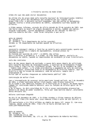 A história secreta da Rede Globo
Globo diz que não pode enviar documentos
No último dia do prazo dado pelo Conselho Nacional de Telecomunicações (CONTEL)
à Globo para envio dos documentos que estabeleciam sua ligação com o
grupo Time-Life, a emissora carioca respondeu. Mas não enviou os documentos,
segundo revelou o então presidente do CONTEL, comandante Euclides Quandt de
Oliveira.
A Globo apenas informou, através de ofício datado de 29 de outubro de 1965, que
não havia cópia no Brasil de alguns documentos e outros, também sem cópias,
estavam tramitando: "Certos documentos tinham de ser obtidos na América explicou Roberto Marinho - onde foram redigidos e que seria

NOTA DE RODAPÉ:
96. Ibidem,p.1.
97. Ibidem,p. 74-6 (Depoimento de Carlos Lacerda).
Ibidem, p. 20 (Depoimento de Eudides Quandt de Oliveira).
pag:147
necessário conseguir cópias e levá-las ao notário para autenticação; quanto aos
documentos relativos à compra de equipamentos, estavam presos na
Contadoria-Geral
da Fazenda por questão de zelo" ~ O CONTEL não voltou
mais a reiterar a exigência, e a Globo, só três meses depois, enviaria os
documentos ao CONTEL, quando as repercussões do escândalo já eram irresistíveis.
Sala dos contratos
Mais de dez meses depois de assinado, e quase dois meses depois de solicitado
pelo Conselho Nacional de Telecomunicações, o Contrato de Arrendamento firmado
entre Globo e Time-Life foi finalmente selado: "No dia 11 de novembro de 1965
- lembra João Calmon - a TV Globo providenciou o pagamento do selo do contrato
de arrendamento, preferindo fazê-lo na Recebedoria do Distrito Federal, aqui em
Brasília e não no Estado da Guanabara, sede da emissora, sempre com a
preocupação de
evitar que os acordos chegassem ao conhecimento público" 100•
Contratação de Walter Clark
Com a intermediação do assessor norte-americano Joseph Wallach, em 2 de dezembro
de 1965, a Globo contratou Walter Clark Bueno, como diretor-executivo
Da TV Globo e com idênticas funções na TV Paulistae na TV Bauru. Na mesma época,
também foi contratado Roberto Montoro, para as funções de diretor-geral da TV
Paulista
e da TV Bauru. Os dois provinham da TV Rio e essas contratações provocariam
denúncia de abuso de poder econômico, feita por João Batista Amaral, presidente
dessa emissora 101.
Dólares continuam chegando
No dia 21 de dezembro de 1965, a TV Globo recebeu a última remessa de dólares
enviada por Time-Life neste ano. Essa remessa tinha o valor de USS 118 mil, o
que
era equivalente a CrS 259,6 milhões ao câmbio da época (Cf. Anexo 3). Com essa
remessa, desde julho de 1962, Time-Life já havia enviado mais de
US$4,S2milhõesàTVGlobo.

NOTA DE RODAPÉ:
99. Ibidem,p. 20.
100. CALMON,Op.cit p. 208.
101. CÃMARADOS DEPUTADOS, Op. cit.~p. 26. (Depoimento de Roberto Marinho).
Página 95

 