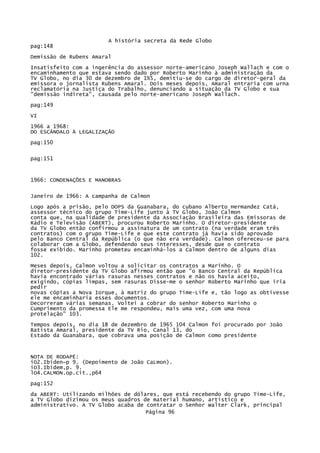 A história secreta da Rede Globo
pag:148
Demissão de Rubens Amaral
Insatisfeito com a ingerência do assessor norte-americano Joseph Wallach e com o
encaminhamento que estava sendo dado por Roberto Marinho à administração da
TV Globo, no dia 30 de dezembro de 1%5, demitiu-se do cargo de diretor-geral da
emissora o jornalista Rubens Amaral. Dois meses depois, Amaral entraria com urna
reclamatória na Justiça do Trabalho, denunciando a situação da TV Globo e sua
"demissão indireta", causada pelo norte-americano Joseph Wallach.
pag:149
VI
1966 a 1968:
DO ESCÂNDALO À LEGALIZAÇÃO
pag:150
pag:151

1966: CONDENAÇÕES E MANOBRAS
Janeiro de 1966: A campanha de Calmon
Logo após a prisão, pelo DOPS da Guanabara, do cubano Alberto Hermandez Catá,
assessor técnico do grupo Time-Life junto à TV Globo, João Calmon
conta que, na qualidade de presidente da Associação Brasileira das Emissoras de
Rádio e Televisão (ABERT), procurou Roberto Marinho. O diretor-presidente
da TV Globo então confirmou a assinatura de um contrato (na verdade eram três
contratos) com o grupo Time-Life e que este contrato já havia sido aprovado
pelo Banco Central da República (o que não era verdade). Calmon ofereceu-se para
colaborar com a Globo, defendendo seus interesses, desde que o contrato
fosse exibido. Marinho prometeu encaminhá-los a Calmon dentro de alguns dias
102.
Meses depois, Calmon voltou a solicitar os contratos a Marinho. O
diretor-presidente da TV Globo afirmou então que "o Banco Central da República
havia encontrado várias rasuras nesses contratos e não os havia aceito,
exigindo, cópias limpas, sem rasuras Disse-me o senhor Roberto Marinho que iria
pedir
novas cópias a Nova Iorque, à matriz do grupo Time-Life e, tão logo as obtivesse
ele me encaminharia esses documentos.
Decorreram várias semanas. Voltei a cobrar do senhor Roberto Marinho o
Cumprimento da promessa Ele me respondeu, mais uma vez, com uma nova
protelação" 103.
Tempos depois, no dia 18 de dezembro de 1965 104 Calmon foi procurado por João
Batista Amaral, presidente da TV Rio, Canal 13, do
Estado da Guanabara, que cobrava uma posição de Calmon como presidente

NOTA DE RODAPÉ:
iO2.Ibiden~p 9. (Depoimento de João CaLmon).
iO3.Ibidem,p. 9.
lO4.CALMON.op.cit.,p64
pag:152
da ABERT: Utilizando milhões de dólares, que está recebendo do grupo Time-Life,
a TV Globo dizimou os meus quadros de material humano, artístico e
administrativo. A TV Globo acaba de contratar o Senhor Walter Clark, principal
Página 96

 