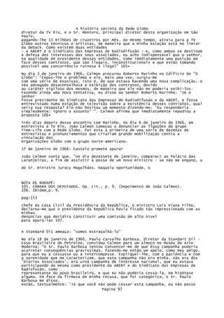 A história secreta da Rede Globo
diretor da TV Rio, e o Sr. Montoro, principal diretor desta organização em São
Paulo,
pagando-lhe 13 milhões de cruzeiros por mês. Ao mesmo tempo, atraiu para a TV
Globo outros técnicos e artistas, de maneira que a minha estação está no limiar
da deback. Como existem duas entidades
- a ABERT e o Sindicato das Empresas de Radiodifusão - e, como ambas se destinam
à defesa dos interesses dos seus associados, eu acho indispensável que o senhor,
na qualidade de presidente dessas entidades, tome imediatamente uma posição em
face desses contratos, que são ilegais, inconstitucionais e que estão tomando
possível uma concorrência ruinosa e ilegal" 105•
No dia 3 de janeiro de 1966, Calmon procurou Roberto Marinho no Edifício de "O
Globo": "Expus-lhe o problema e ele, mais uma vez, surgiu-me
com uma série de evasivas, isto é, de que estava havendo uma nova complicação, o
seu advogado desaconselhava a exibição dos contratos, devido
ao caráter sigiloso dos mesmos, de maneira que ele não me poderia exibi-los.
Fazendo ainda uma nova tentativa, eu disse ao Senhor Roberto Marinho: 'Se o
senhor
fosse presidente do Sindicato das Empresas de Radiodifusão e da ABERT, e fosse
entrevistado numa estação de televisão sobre a existência desses contratos, qual
seria sua resposta? Ele não hesitou um momento dizendo-me: 'Eu responderia
simplesmente: ignoro o assunto' ". Calmon afirma que imediatamente repudiou a
proposta 106•
Três dias depois desse encontro com Marinho, no dia 6 de janeiro de 1966, em
entrevista à TV Rio, João Calmon começou a denunciar as ligações do grupo
Time-Life com a Rede Globo. Foi esta a primeira de uma série de dezenas de
entrevistas e pronunciamentos que criariam grande mobilização contra a
vinculação das
Organizações Globo com o grupo norte-americano.
17 de janeiro de 1966: Castelo promete apurar
João Calmon conta que, "no dia dezessete de janeiro, compareci ao Palácio das
Laranjeiras, a fim de assistir à posse de um novo ministro - se não me engano, a
do Sr. ministro Juracy Magalhães. Naquela oportunidade, o

NOTA DE RODAPÉ:
105. CÃMARA DOS DEPUTADOS. Op. cit., p. 9. (Depoimento de João Calmon).
106. Ibidem,p. 9.
pag:153
chefe da Casa Civil da Presidência da República, o ministro Luís Viana Filho,
declarou-me que o presidente da República havia ficado tão impressionado com as
minhas
denúncias que decidira constituir uma comissão de alto nível
para apurá-las 107.
A Standard 0i1 ameaça: "vamos estraçalhá-lo"
No dia 18 de janeiro de 1966, Paulo Carvalho Barbosa, diretor da Standart Oil Esso Brasileira de Petróleo, convidou Calmon para um almoço no Museu de Arte
Moderna: "O Sr. Paulo Barbosa tentou convencer-me de que essa campanha poderia
acarretar conseqüências gravíssimas, fazendo-me então um apelo, como meu amigo,
para que eu a cessasse ou a interrompesse. Expliquei-lhe, com a paciência e com
a serenidade que me caracterizam, que esta campanha não era minha, não era dos
'Diários Associados', era urna campanha de interesse nacional, que eu estava
participando da mesma como presidente da ABERT e do Sindicato das Empresas de
Radiofusão, como
representante do povo brasileiro, e que eu não poderia cessá-la, em hipótese
alguma. Em face da firmeza de minha recusa, que foi categórica, o Sr. Paulo
Barbosa me disse,
então, textualmente: 'Já que você não pode cessar esta campanha, eu não posso
Página 97

 