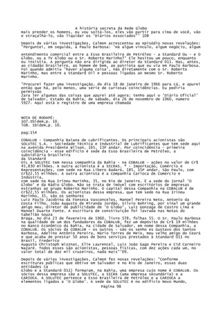 A história secreta da Rede Globo
mais prender os homens, eu vou soltá-los, eles vão partir para cima de você, vão
e straçalhá-lo, vão liquidar os 'Diários Associados"' 108
Depois de várias investigações, Calmon acrescentou ao episódio novas revelações:
"Perguntei, em seguida, a Paulo Barbosa: 'Há algum vínculo, algum negócio, algum
entendimento comercial entre a Esso Brasileira de Petróleo - a Standard Ou - e O
Globo, ou a TV Globo ou o Sr. Roberto Marinho?' Ele hesitou um pouco, enquanto
eu insistia. A pergunta não era dirigida ao diretor da Standard 011. Mas, antes,
ao cidadão brasileiro, ao homem de bem, ao patriota que eu via em Paulo Barbosa.
Foi quando admitiu 'haver alguma coisa', não diretamente com o Sr. Roberto
Marinho, mas entre a Standard Oil e pessoas ligadas ao mesmo Sr. Roberto
Marinho.
"Procurei fazer uma investigação, do dia 18 de janeiro de 1966
então que há, pelo menos, uma série de curiosas coincidências.
permissão
2ara ler algumas das coisas que apurei até agora: tenho aqui o
de Salvador, Estado da Bahia, de sábado, dia 26 de novembro de
5927. Aqui está o registro de uma empresa chamada

para cá, e apurei
Eu pediria
'Diário Oficial'
1960, número

NOTA DE RODAPÉ:
1O7.Ibidem,p. 10.
lO8. Ibidem,p. 10.
pag:154
COBALUB - Companhia Baiana de Lubrificantes. Os principais acionistas são
SOLUTEC S.A. - Sociedade Técnica e Industrial de Lubrificantes que tem sede aqui
na avenida Presidente Wilson, 165, 13P andar. Por coincidência - primeira
coincidência - esse edifício é sede da Esso Brasileira de Petróleo, a
subsidiária brasileira
da Standard
OiL A SOLUTEC tem nessa companhia da Bahia - na COBALUB - ações no valor de Cr$
45,830 milhões. A outra acionista é a SICRAS. ª - Importação, Comércio e
Representações, com sede na Rua Líbero Badaró, 185, 15P andar, São Paulo, com
Cr$22,55 milhões. A outra acionista é a Companhia Carioca de Comércio e
Indústria,
com sede na Rua Irineu Marinho, 35, no Rio de Janeiro. Ë a sede do jornal 'O
Globo' e da Rádio Globo. Não se trata de imóvel com escritórios de empresas
estranhas ao grupo Roberto Marinho. O capital dessa Companhia na COBALUB é de
Cr$22,55 milhões. Os acionistas dessa empresa, que tem sede na Rua Irineu
Marinho, 35, são os senhores
Luiz Paulo Jacobina da Fonseca Vasconcelos, Manoel Pereira Neto, Antonio da
Costa Filho, João Augusto de Miranda Jordão, Sílvio Behring, por sinal um grande
amigo meu, diretor de publicidade de 'O Globo', Luiz Gonzaga de Castro Lima e
Manoel Duarte Fonte. A escritura de constituição foi lavrada nas Notas do
tabelião Souza
Braga, no dia 23 de fevereiro de 1960, livro 578, folhas 55. O Sr. Paulo Barbosa
na qualidade de um dos fundadores da COBALUB, fez um depósito de Cr$ 19 milhões
no Banco Econômico da Bahia, na cidade de Salvador, em nome dessa Companhia, a
COBALUB. Os sócios da COBALUB - os outros - são os senho es Gustavo dos Santos
Barbosa, Adelino Antônio Pereira, Mário Torres de Meio, meu velho amigo do Ceará
e que acaba de prestar 50 anos de bons serviços prestados à Standard 011 no
Brasil, Frederico
Augusto Christoph Wizznat, Elie Laurencel, Luiz João Gago Pereira e Cíd Carneiro
Nazaré. Todos esses são acionistas, pessoas físicas, com dez ações cada um, no
valor total de dez mil cruzeiros, nada mais"'09.
Depois de várias investigações, Calmon fez novas revelações: "Conforme
escrituras públicas que obtive em Salvador e no Rio de Janeiro, essas duas
entidades (a
Globo e a Standard 011) formaram, na Bahia, uma empresa cujo nome é COBALUB. Os
sócios dessa empresa são a SOLUTEC, a SICRA (uma empresa secundária) e a
CARIOCA. A SOLUTEC pertence a Esso Brasileira de Petróleo e a CARIOCA a
elementos ligados a 'O Globo'. A sede da SOLUTEC é no edifício Novo Mundo,
Página 98

 