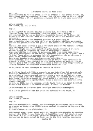 A história secreta da Rede Globo
matriz da
Esso Brasileira de Petróleo (Rio). A sede da CARIOCA é ~ Rua Irineu Marinho, 35,
que é também sede do vespertino 'O Globo'. Dos Cr$ 30 milhões da SOLUTEC, vejam
bem, 299 milhões e 825 mil pertencem à Standard Oil Co. E eis como está distri-

NOTA DE RODAPÉ:
109. CALMON, Op. cit,,p. 61-2.
pag:155
buído o capital da COBALUB: SOLUTEC (Standard Ou), 45 milhões e A30 mil
cruzeiros SICRA, que é secundária, lá de São Paulo, com 22 milhões
mil cruzeiros Cia Carioca de Comércio e Indústria (pessoal de '0 Globo), 22
milhões e 50 mil cruzeiros. Esta distribuição de capital das empresas revela
existência
de um vínculo entre a Esso Standard do Brasil e a organização do
Roberto Marinho. Liga esses dois edifícios um oleoduto simbólico, um oleoduto
por onde não passam petróleo nem gasolina, mas dólares e um afluxo ininterrupto
de
notícias. Por essas e outras é que a 'Worldmark Encycloof The Nations', editada
pela 'Worldmark Press Inc.' classificou o
'Globo' de 'órgão conservador subsidiado pelos Estados Unidos'. O Sr. Rorto
Marinho, diante da informação da conhecida enciclopédia, ameaçou
seus proprietários e editores. Ao que parece, tudo ficou nessa eaça. Nem a
'Worldmark Encyclopaedia of The Nations' desmentiu o que fez de 'O Globo', nem o
'O Globo' levou adiante o processo judicial. Pessoalmente, não acredito que o
jornal do Sr. Roberto Marinho seja subsiado pelo
governo dos Estados Unidos, entretanto essas coincidências
estou apontando, esses financiamentos maciços em dólares, essa aproximação do
grupo de '0 Globo' com a Standard Ou, essa súbita mudança do Repórter Esso da
Nacional para a Rádio Globo, tudo isso somado e analisado cria inegavelmente um
clima de suspeita cuja gravidade ninguém pode subestimar"1 10
18 de janeiro de 1966: Recomeçam as remessas de dólares
No dia 18 de janeiro de 1966, o mesmo dia em que João Calmon foi ameaçado pelo
diretor da Standard Ou, recomeçaram as remessas de dólares do grupo Tlme-Life
para a Globo. A remessa enviada neste dia tinha o valor de US$ 182 mil, o que
era equivalente a Cr$ 400,4 milhões (Cf. Anexo 3). Foi remetida por Time Inc de
Nova Iorque, recebida no Brasil por Joseph Wallach e repassada a Roberto
Marinho, como nas outras oportunidades. Desde a assinatura dos contratos entre
Globo e Time-Life,
em julho de 1962, com esta remessa, a Globo havia recebido um total de US$5,17
milhões o que eqüivalia, ao câmbio da época, a Cr$11 ,374 bilhões.
Criada Comissão de Alto Nível para investigar infiltração estrangeira
No dia 20 de janeiro de 1966 foi criada uma Comissão de Alto Nível, no

NOTA DE RODAPÉ:
11O. Ibidem,p. 159-60
pag:156
âmbito do Ministério da Justiça, por determinação do presidente Castelo Branco,
para apurar as denúncias de infiltração do capital estrangeiro na imprensa e nas
emissoras
e, especialmente, o caso Globo/Time-Life.
Seus membros eram: Coronel Bruno Negreiros, secretário do Conselho de Segurança
Nacional ;Dr. Gildo Ferraz, Procurador da República, o qual foi escolhido como
presidente; e o Sr. Celso Silva, gerente da Carteira de Aplicação de Capitais
Estrangeiros do Banco Central da República. No dia 26 de janeiro, tomou posse
Página 99

 