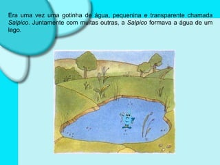 Era uma vez uma gotinha de água, pequenina e transparente chamada  Salpico . Juntamente com muitas outras, a  Salpico  formava a água de um lago. 