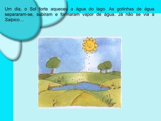 Um dia, o Sol forte aqueceu a água do lago. As gotinhas de água separaram-se, subiram e formaram vapor de água. Já não se via a  Salpico … 
