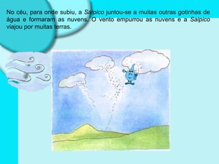 No céu, para onde subiu, a  Salpico  juntou-se a muitas outras gotinhas de água e formaram as nuvens. O vento empurrou as nuvens e a  Salpico  viajou por muitas terras. 