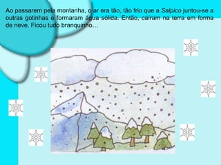 Ao passarem pela montanha, o ar era tão, tão frio que a  Salpico  juntou-se a outras gotinhas e formaram água sólida. Então, caíram na terra em forma de neve. Ficou tudo branquinho… 