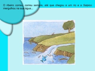 O ribeiro correu, correu sempre, até que chegou a um rio e a  Salpico  mergulhou na sua água... 