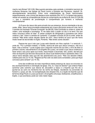 11
macho nem fêmea" (Gl 3.28). Mas quando percebeu esta verdade, o ministério (serviço) de
mulheres floresceu nas Igrejas de Paulo (como a Epístola aos Romanos, capítulo 16,
abundantemente demonstra). Entre nove colaboradores de Paulo mencionados
especificamente, uma (Júnia) ele destaca como apóstola (Rm 16.7). E a Igreja hoje parece
relutar em aceitar as conseqüências óbvias do cumprimento da profecia de Joel (Jl 2.28-29)
— que o ministério de proclamação é compartilhado por homens e mulheres
indistintamente!
2) O povo de Jesus não seria privado de sua presença, da sua orientação e de seu
poder. Aliás, Jesus havia prometido exatamente isto a seus discípulos ainda em vida. Isto é
o sentido da chamada "Grande Comissão" de (Mt 28). Esta Comissão ou ordem é, antes de
ordem, uma recitação e promessa: "É me dado todo o poder no céu e na terra. Eis que
estou convosco todos os dias". É nesse contexto de declaração e promessa que Jesus
ordena o "ide". Este é o sentido do "portanto". É paralelo a Êxodo 20 (Dt 5) onde, antes de
ordenar "Não terás outros deuses diante de mim", Deus lembra ao povo que ele havia
tirado Israel da escravidão no Egito. Portanto, "Não tereis outros deuses".
Parece-me que é isto que Lucas está dizendo em Atos capítulo 1 e versículo 1,
onde diz. "Fiz o primeiro tratado, ó Teófilo, acerca de tudo que Jesus começou, não só a
fazer, mas a ensinar." Lucas sugere que o segundo volume de sua obra, o livro de Atos (o
primeiro volume, naturalmente é o Evangelho de Lucas), vai contar o que Jesus continuou a
fazer entre o seu povo após sua morte, ressurreição e ascensão. Isto, porém, ele fará por
meio do Espírito que fará dos discípulos de Jesus suas testemunhas e apóstolos (Atos 1.8).
Jesus havia deixado claro que ele não abandonaria seu povo: "Não vos deixarei órfãos;
voltarei para vós (Jo 14.18). "Rogarei ao Pai e ele vos dará outro consolador, para que fique
convosco para sempre" (Jo 14.16).
Uma das evidências de mais importância desta presença de Jesus se encontra no
seu acompanhamento e orientação da Igreja. Ora, é o "anjo do Senhor" que ordena Felipe
caminhar pelo caminho que descia de Jerusalém a Gaza e o Espírito que lhe diz a
ajuntar-se ao carro do mordomo-mor da rainha da Etiópia, resultando na conversão do
homem e, quiçá, por ele, na evangelização dos etíopes! Ora, é a nação do Espírito que de
tal forma dirige Paulo e Lucas que levem o Evangelho à Europa. Estilizando, simplificando o
trajeto, o que aconteceu pode ser visto neste mapa:
 