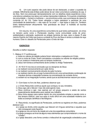 13
4) Um outro aspecto não pode deixar de ser destacado, a saber: a questão da
unidade. Dificilmente esta ênfase pode deixar de ser vista numa leitura cuidadosa do cap. 2
de Atos. Sem nos preocupar demasiadamente com os detalhes desta experiência única,
uma leitura cuidadosa nos deixa com certas impressões indeléveis. Foi quando a totalidade
da comunidade — homem e mulheres — se encontrava unida, que a promessa de Jesus foi
cumprida (cf. At 1.8). Todos foram atingidos e todos passaram a participar de uma
comunidade de testemunho — não mais só "os onze" — mas todos e cada um. Também
todos testemunharam eficazmente "das grandezas de Deus" à multidão ali reunida
(versículo 11).
Em resumo, foi uma experiência comunitária da qual todos participaram. Já vimos
no terceiro ponto como o Pentecoste resultou numa comunidade unida de amor,
solidariedade e adoração, quebrando as antigas barreiras de raça, sexo e classe. Ê este
mesmo Espírito de Cristo que busca a unidade do Povo de Deus e ainda a unidade da raça
humana. Este é o desafio do Pentecoste para o Cristo de hoje.
EXERCÍCIO
Escolha a melhor resposta:
1 - Mateus 5.17 confirma que:
a) todos os valores da religião judaica foram retomados e realçados em Cristo.
b) com a vinda de Cristo, foram cancelados e anulados os valores da religião judaica.
c) a Lei Judaica é irrelevante para os tempos modernos.
d) Jesus nem tomava conhecimento da lei contida no Antigo Testamento.
2 - At 16.6-10 nos leva à conclusão que os desígnios de Deus:
a) se realizam exclusivamente por ação divina.
b) se realizam exclusivamente através da ação humana.
c) se realizam dentro de um jogo humano/divino em uma extraordinária combinação de
impulsos divinos e respostas humanas na concretização da vontade divina.
d) existem só na imaginação humana, sendo que os acontecimentos nascem por acaso.
3 - Com base no livro de Atos, podemos observar que:
a) o Cristo Ressurreto continua aquilo que começou no seu ministério.
b) Deus agiu até o Século I mas não está agindo mais.
c) Deus continua a agir, mas apenas por um grupo pequeno e seleto de santos
especialmente destacados para realizar seu trabalho.
d) Deus tinha espaço para operar dentro de uma sociedade simples e pacata como a
dos tempos bíblicos, mas sua ação é muito difícil em uma sociedade moderna com
todos os avanços científicos e tecnológicos.
4 - Resumindo, no significado de Pentecoste, conforme os registros em Atos, podemos
destacar que:
a) a igreja se dividiu entre aqueles que falavam em línguas estranhas e aqueles que
não conseguiam esta façanha.
b) a igreja se uniu em torno da missão em uma rica experiência comunitária.
c) a igreja conseguiu se livrar de alguns maus elementos que comprometeram o nome de
"cristão".
d) a igreja descobriu uma forma correta e indiscutível de organização eclesiástica para
 