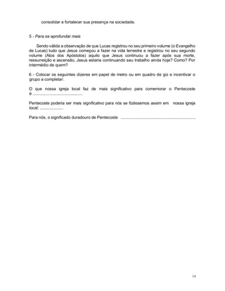 14
consolidar e fortalecer sua presença na sociedade.
5 - Para se aprofundar mais
Sendo válida a observação de que Lucas registrou no seu primeiro volume (o Evangelho
de Lucas) tudo que Jesus começou a fazer na vida terrestre e registrou no seu segundo
volume (Atos dos Apóstolos) aquilo que Jesus continuou a fazer após sua morte,
ressurreição e ascensão, Jesus estaria continuando seu trabalho ainda hoje? Como? Por
intermédio de quem?
6 - Colocar os seguintes dizeres em papel de metro ou em quadro de giz e incentivar o
grupo a completar:
O que nossa igreja local faz de mais significativo para comemorar o Pentecoste
é ...........................................
Pentecoste poderia ser mais significativo para nós se fizéssemos assim em nossa igreja
local: .....................
Para nós, o significado duradouro de Pentecoste .................................................................
 