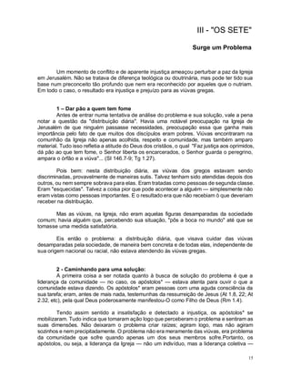 15
III - "OS SETE"
Surge um Problema
Um momento de conflito e de aparente injustiça ameaçou perturbar a paz da Igreja
em Jerusalém. Não se tratava de diferença teológica ou doutrinária, mas pode ter tido sua
base num preconceito tão profundo que nem era reconhecido por aqueles que o nutriam.
Em todo o caso, o resultado era injustiça e prejuízo para as viúvas gregas.
1 – Dar pão a quem tem fome
Antes de entrar numa tentativa de análise do problema e sua solução, vale a pena
notar a questão da "distribuição diária". Havia uma notável preocupação na Igreja de
Jerusalém de que ninguém passasse necessidades, preocupação essa que ganha mais
importância pelo fato de que muitos dos discípulos eram pobres. Viúvas encontraram na
comunhão da Igreja não apenas acolhida, respeito e comunidade, mas também amparo
material. Tudo isso refletia a atitude do Deus dos cristãos, o qual "Faz justiça aos oprimidos,
dá pão ao que tem fome, o Senhor liberta os encarcerados, o Senhor guarda o peregrino,
ampara o órfão e a viúva"... (SI 146.7-9; Tg 1.27).
Pois bem: nesta distribuição diária, as viúvas dos gregos estavam sendo
discriminadas, provavelmente de maneiras sutis. Talvez tenham sido atendidas depois dos
outros, ou nem sempre sobrava para elas. Eram tratadas como pessoas de segunda classe.
Eram "esquecidas". Talvez a coisa pior que pode acontecer a alguém — simplesmente não
eram vistas como pessoas importantes. E o resultado era que não recebiam ò que deveriam
receber na distribuição.
Mas as viúvas, na Igreja, não eram aquelas figuras desamparadas da sociedade
comum; havia alguém que, percebendo sua situação, "pôs a boca no mundo" até que se
tomasse uma medida satisfatória.
Eis então o problema: a distribuição diária, que visava cuidar das viúvas
desamparadas pela sociedade, de maneira bem concreta e de todas elas, independente de
sua origem nacional ou racial, não estava atendendo às viúvas gregas.
2 - Caminhando para uma solução:
A primeira coisa a ser notada quanto à busca de solução do problema é que a
liderança da comunidade — no caso, os apóstolos* — estava atenta para ouvir o que a
comunidade estava dizendo. Os apóstolos* eram pessoas com uma aguda consciência da
sua tarefa; eram, antes de mais nada, testemunhas da ressurreição de Jesus (At 1.8, 22; At
2.32, etc), pela qual Deus poderosamente manifestou-O como Filho de Deus (Rm 1.4).
Tendo assim sentido a insatisfação e detectado a injustiça, os apóstolos* se
mobilizaram. Tudo indica que tomaram ação logo que perceberam o problema e sentiram as
suas dimensões. Não deixaram o problema criar raízes; agiram logo, mas não agiram
sozinhos e nem precipitadamente. O problema não era meramente das viúvas, era problema
da comunidade que sofre quando apenas um dos seus membros sofre.Portanto, os
apóstolos, ou seja, a liderança da Igreja — não um indivíduo, mas a liderança coletiva —
 