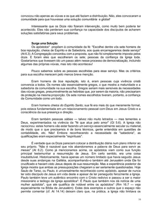 16
convocou não apenas as viúvas e os que até faziam a distribuição. Não, eles convocaram a
comunidade para que houvesse uma solução comunitária e global!
Interessante que os Doze não fizeram intervenção, como muito bem poderia ter
acontecido. Eles não perderam sua confiança na capacidade dos discípulos de acharem
soluções satisfatórias para seus problemas.
Surge uma Solução
Os apóstolos* propõem à comunidade da fé: "Escolhei dentre vós sete homens de
boa reputação, cheios de Espírito e de Sabedoria, aos quais encarregaremos deste serviço"
(At 6.3). A Congregação concordou com a proposta, que não foi simplesmente imposta pelos
doze. E foram eles que escolheram os sete; pessoas da confiança da Igreja toda.
Gostaríamos que tivessem ido um passo além nesse processo de democratização, incluindo
algumas das próprias viúvas, mas isto não aconteceu!
Pouco sabemos sobre as pessoas escolhidas para esse serviço. Mas os critérios
para sua escolha merecem pelo menos breve menção.
Eram homens de boa reputação, isto é, eram pessoas cuja vivência cristã
convencia a todos. Os nomes são essencialmente gregos, o que mostra a maturidade e a
sabedoria da comunidade na sua escolha. Gregos seriam mais sensíveis às necessidades
das viúvas gregas, presumivelmente as hebréias que, por serem da maioria, não precisariam
de proteção na mesma proporção. Os sete nomes escolhidos tiveram, portanto, a confiança
da Comunidade como um todo.
Eram homens cheios do Espírito Santo; sua fé era mais do que meramente formal,
pois estava fundamentada em um relacionamento pessoal com Deus em Jesus Cristo e a
consciência da sua presença e direção.
Eram também pessoas sábias — talvez não muito letrados — mas tementes a
Deus, experimentados na vivência da "fé que atua pelo amor" (Gl 5.6). A Igreja não
raciocinou: estes homens vão estar fazendo um serviço essencialmente secular ou material,
de modo que o que precisamos é de bons técnicos, gente entendida em questões de
contabilidade, etc. Não! Embora reconhecendo a necessidade da "sabedoria", as
qualificações eram especialmente "espirituais".
É verdade que os Doze pareciam colocar a distribuição diária num plano inferior ao
seu próprio. "Não é razoável que nós abandonemos a palavra de Deus para servir as
mesas" (At 6.2). Como já mencionamos acima, os apóstolos viam como sua função
principal testemunhar a ressurreição de Jesus. Em certo sentido, era uma coisa
insubstituível. Historicamente, havia apenas um número limitado que havia seguido Jesus
desde suas andanças na Galiléia, acompanhando-o também até Jerusalém onde Ele foi
crucificado e haviam visto Jesus depois de sua ressurreição. Mas a experiência posterior da
Igreja mostra que ambas as pressuposições chegaram a ser seriamente questionadas. Hoje
Saulo de Tarso, ou Paulo, é universalmente reconhecido como apóstolo, apesar de nunca
ter sido discípulo de Jesus em vida deste e apesar de ter perseguido ferozmente a Igreja.
Paulo também teve um autêntico encontro com o Cristo redivivo e passou a ser o maior
missionário e teólogo da Igreja apostólica*. É Paulo que também nos dá notícia de uma
mulher apóstola*, que ele qualifica de notável entre os apóstolos* (Rm 16.7 — veja
especialmente na Bíblia de Jerusalém). Estes dois exemplos e outros que o espaço não
permite comentar (cf. At 14.14) deixam claro que, na prática, a Igreja não limitava os
 