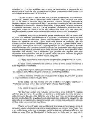 17
apóstolos* a 12 e nem entendeu que a tarefa de testemunhar a ressurreição era
exclusivamente dos doze. Não, isto veio a ser função da Igreja como um todo, passando a
própria Igreja a ser chamada de "apostólica"*.
Também no próprio texto de Atos, dois dos Sete se destacaram no ministério da
proclamação. Estêvão, descrito como cheio de fé e do Espírito Santo, de graça e de poder
(6.5, 8), se destacou nas suas pregações perante a chamada Sinagoga dos Libertos e
perante o Sinédrio; tão corajosamente pregou Jesus como o cumprimento das profecias que
foi apedrejado, tornando-se o primeiro mártir Cristão. A pregação de Filipe em Samaria se
acompanhou de sinais e curas (8.6, 7); é ele, através da conversão do eunuco também, o
evangelista indireto da Etiópia (8.26-39). Não sabemos dos outros cinco, mas não somos
obrigados a pensar que eles se dedicaram exclusivamente à distribuição de alimentos.
Finalmente, a importância desta obra, que se assemelha aos "Atos de misericórdia"
no Plano Vida e Missão, é tão evidente que os apóstolos* formalizaram a eleição dos sete
com um ato pleno de solenidade: "orando, lhes impuseram as mãos" (6.6), É este ato
solene de imposição de mãos, julgado como uma espécie de ordenação, que tem
convencido muitos estudiosos no decorrer dos anos que Atos (6.1-7) efetivamente narra a
instituição da ordenação de diáconos. Outros argumentam, por causa da ausência do termo
Diácono no trecho todo e, deveras, em todo o livro de Atos, que a ordem teria surgido depois,
embora não haja nenhum consenso sobre onde e quando. Não é nosso propósito tentar
desvendar este mistério, nem é necessário, pois podemos tirar algumas conclusões
importantes do acontecimento sem dar a Estêvão, Filipe e os outros nenhuma designação
mais precisa que "Os Sete". Já terá sido notado o seguinte:
a) A Igreja apostólica* buscava socorrer os oprimidos e, em particular, as viúvas;
b) Neste sentido, diariamente ela distribuía comida e outras coisas necessárias à
sustentação dos necessitados;
c) Quando surgiram práticas discriminatórias na distribuição, ela procurou, através
de processos comunitários, chegar a uma solução satisfatória para todos;
e) Nesse processo, formalizou-se um grupo dentro da Igreja de Jerusalém que teria
a responsabilidade desta distribuição diária;
f) Na prática, isto não resultou em uma dicotomia de funções "espirituais" e
"materiais-sociais", e nem os Sete se restringiram à função da distribuição!
Falta colocar a seguinte questão:
"Os Sete" representam uma instituição permanente na Igreja de Cristo? A resposta
definitiva gira em torno da questão se realmente a ordenação dos Sete constitui o
estabelecimento da ordem dos diáconos, uma ordem que veio a ser considerada como
paralela aos Levitas entre os Judeus (sendo os presbíteros e bispos como equivalentes aos
sacerdotes e sumo-sacerdotes, respectivamente). Mas a opinião dos peritos sobre isto está
dividida, e não convém sermos dogmáticos.
Mesmo sem decidir sobre esta questão maior e genérica, a maneira que a Igreja de
Jerusalém agiu na solução de um problema existencial pode nos fornecer "dicas" hoje. Face
a um problema que seriamente ameaçava a paz da Igreja e que mostrava uma falha na sua
prática de amor (Atos de Misericórdia), a Igreja como um todo agiu de modo sério,
 