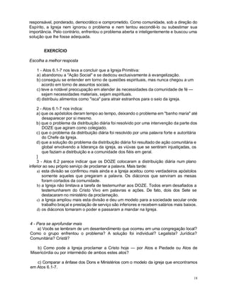 18
responsável, ponderado, democrático e comprometido. Como comunidade, sob a direção do
Espírito, a Igreja nem ignorou o problema e nem tentou escondê-lo ou subestimar sua
importância. Pelo contrário, enfrentou o problema aberta e inteligentemente e buscou uma
solução que lhe fosse adequada.
EXERCÍCIO
Escolha a melhor resposta
1 - Atos 6.1-7 nos leva a concluir que a Igreja Primitiva:
a) abandonou a "Ação Social" e se dedicou exclusivamente à evangelização.
b) conseguiu se entender em torno de questões espirituais, mas nunca chegou a um
acordo em torno de assuntos sociais.
c) teve a notável preocupação em atender às necessidades da comunidade de fé —
sejam necessidades materiais, sejam espirituais.
d) distribuiu alimentos como "isca" para atrair estranhos para o seio da igreja.
2 - Atos 6.1-7 nos indica:
a) que os apóstolos deram tempo ao tempo, deixando o problema em "banho maria" até
desaparecer por si mesmo.
b) que o problema da distribuição diária foi resolvido por uma intervenção da parte dos
DOZE que agiram como colegiado.
c) que o problema da distribuição diária foi resolvido por uma palavra forte e autoritária
do Chefe da Igreja.
d) que a solução do problema da distribuição diária foi resultado de ação comunitária e
global envolvendo a liderança da igreja, as viúvas que se sentiram injustiçadas, os
que faziam a distribuição e a comunidade dos fiéis em geral.
]
3 - Atos 6.2 parece indicar que os DOZE colocaram a distribuição diária num plano
inferior ao seu próprio serviço de proclamar a palavra. Mais tarde:
a) esta divisão se confirmou mais ainda e a Igreja aceitou como verdadeiros apóstolos
somente aqueles que pregaram a palavra. Os diáconos que serviram as mesas
foram cortados da comunidade.
b) a Igreja não limitava a tarefa de testemunhar aos DOZE. Todos eram desafiados a
testemunharem do Cristo Vivo em palavras e ações. De fato, dois dos Sete se
destacaram no ministério da proclamação.
c) a Igreja ampliou mais esta divisão e deu um modelo para a sociedade secular onde
trabalho braçal e prestação de serviço são inferiores e recebem salários mais baixos.
d) os diáconos tomaram o poder e passaram a mandar na Igreja.
4 - Para se aprofundar mais
a) Vocês se lembram de um desentendimento que ocorreu em uma congregação local?
Como o grupo enfrentou o problema? A solução foi individual? Legalista? Jurídica?
Comunitária? Cristã?
b) Como pode a Igreja proclamar a Cristo hoje — por Atos e Piedade ou Atos de
Misericórdia ou por intermédio de ambos estes atos?
c) Comparar a ênfase dos Dons e Ministérios com o modelo da igreja que encontramos
em Atos 6.1-7.
 