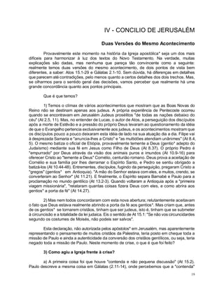 19
IV - CONCILIO DE JERUSALÉM
Duas Versões do Mesmo Acontecimento
Provavelmente este momento na história da Igreja apostólica* seja um dos mais
difíceis para harmonizar à luz dos textos do Novo Testamento. Na verdade, muitas
explicações são dadas, mas nenhuma que pareça tão convincente como a seguinte:
realmente temos duas versões do mesmo acontecimento, de dois pontos de vista bem
diferentes, a saber: Atos 15.1-29 e Gálatas 2.1-10. Sem dúvida, há diferenças em detalhes
que parecem até contradições, pelo menos quanto a certos detalhes dos dois trechos. Mas,
se olharmos para o sentido geral das decisões, vamos perceber que realmente há uma
grande concordância quanto aos pontos principais.
Que é que temos?
1) Temos o clímax de vários acontecimentos que mostram que as Boas Novas do
Reino não se destinam apenas aos judeus. A própria experiência de Pentecoste ocorreu
quando se encontravam em Jerusalém Judeus prosélitos "de todas as nações debaixo do
céu" (At 2.5, 11). Mas, no entender de Lucas, o autor de Atos, a perseguição dos discípulos
após a morte de Estêvão e a pressão do próprio Deus levaram ao questionamento da idéia
de que o Evangelho pertencia exclusivamente aos judeus, e os acontecimentos mostram que
os discípulos pouco a pouco deixaram esta idéia de lado na sua atuação dia a dia. Filipe vai
à desprezada Samaria e "anuncia-lhes a Cristo" e "as multidões atendiam unânimes" (At 8.4,
5). O mesmo batiza o oficial de Etiópia, provavelmente temente a Deus (gentio* adepto do
Judaísmo) mediante sua fé em Jesus como Filho de Deus (At 8.37). O próprio Pedro é
"empurrado" por Deus através da visão dos animais puros e imundos (At 10.9-16) para
oferecer Cristo ao "temente a Deus" Cornélio, centurião romano. Deus prova a aceitação de
Cornélio e sua família por lhes derramar o Espírito Santo, e Pedro se sentiu obrigado a
batizá-los (At 10.44-48). Entrementes, discípulos, fugindo da perseguição, pregaram Cristo a
"gregos" (gentios* em Antioquia). "A mão do Senhor estava com eles, e muitos, crendo, se
converteram ao Senhor" (At 11.21). E finalmente, o Espírito separa Barnabé e Paulo para a
proclamação no mundo gentílico (At 13.2-3). Quando voltaram a Antioquia após a "primeira
viagem missionária", "relataram quantas coisas fizera Deus com eles, e como abrira aos
gentios* a porta da fé" (At 14.27).
2) Mas nem todos concordaram com esta nova abertura; relutantemente aceitavam
o fato que Deus estava realmente abrindo a porta da fé aos gentios*. Mas criam que, antes
de os gentios* se tornarem cristãos, tinham que ser judeus, isto é, tinham que se submeter
à circuncisão e a totalidade da lei judaica. Eis o sentido de At 15.1: "Se não vos circuncidardes
segundo os costumes de Moisés, não podeis ser salvos".
Esta declaração, não autorizada pelos apóstolos* em Jerusalém, mas aparentemente
representando o pensamento de muitos cristãos da Palestina, teria posto em cheque toda a
missão de Paulo e ainda a autenticidade da conversão dos cristãos gentílicos, ou seja, teria
negado toda a missão de Paulo. Neste momento de crise, o que é que foi feito?
3) Como agiu a Igreja frente à crise?
a) A primeira coisa foi que houve "contenda e não pequena discussão" (At 15.2).
Paulo descreve a mesma coisa em Gálatas (2.11-14), onde percebemos que a "contenda"
 