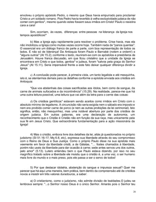 20
envolveu o próprio apóstolo Pedro, o mesmo que Deus havia empurrado para proclamar
Cristo a um soldado romano. Pois Pedro havia revertido à velha exclusividade judaica de não
comer com gentios*, mesmo quando estes fossem seus irmãos em Cristo! Paulo o resistira
cara a cara!
Sim, ocorriam, às vezes, diferenças entre pessoas na liderança da Igreja nos
tempos apostólicos!*
b) Mas a Igreja agiu rapidamente para resolver o problema. Crise havia, mas ela
não imobilizou a Igreja como muitas vezes ocorre hoje. Também nada de "panos quentes".
O essencial era um diálogo franco de parte a parte, com boa representação de todos os
lados. E não só de liderança! Da Antioquia foram Paulo e Barnabé (notem a ordem!) e
"alguns outros" (At 15.2); conforme o texto, reuniram-se com os apóstolos e presbíteros de
Jerusalém. Houve franca discussão, em que ficou cristalino que a unidade da Igreja se
encontrava em Cristo e que todos, gentios* e judeus, foram "salvos pela graça do Senhor
Jesus" (At 15.11). Seria impensável frente a este fato deixar qualquer diferença dividir a
Igreja.
c) A conclusão pode parecer, à primeira vista, um tanto legalista e até mesquinha,
isto é, se atentarmos demais para os detalhes conforme a epístola enviada aos cristãos em
Antioquia:
"Que vos abstenhais das coisas sacrificadas aos ídolos, bem como de sangue, da
carne de animais sufocados e da incontinência" (15.29). Na realidade, parece-me que há
uma outra leitura possível, uma leitura que vai além da letra para o cerne das coisas:
d) Os cristãos gentílicos* estavam sendo aceitos como irmãos em Cristo com o
absoluto mínimo de legalismo. A circuncisão não seria exigida nem o sábado era imposto e
nem era proibido comer carne de porco (e nem as outras proibições da lei cerimonial). Isto
significa, então, não mesquinhez, mas uma notável abertura por parte dos cristãos de
origem judaica. Em outras palavras, era uma declaração de autonomia, um
reconhecimento que o Cristão é Cristão não em função da sua raça, mas unicamente pela
sua fé em Jesus Cristo. Que extraordinária fundamentação para a ação missionária da
Igreja!
4) Mas o cristão, embora livre dos detalhes da lei, aliás já questionados no próprio
judaísmo (SI 51.16-17; Mq 6.8, etc), expressa sua liberdade através do seu compromisso
com o Reino de Deus e Sua Justiça. Como o próprio Paulo disse na sua epístola mais
veemente em favor da liberdade cristã, a de Gálatas, "... fostes chamados à liberdade,
porém não useis da liberdade para dar ocasião à carne; sede antes servos uns dos outros,
pelo amor" (5.13). Lutero entendeu bem o que Paulo estava dizendo, por isso no seu
magnífico tratado sobre a liberdade ele insistiu que o cristão é, a uma vez, o ser humano
mais livre do mundo e o mais preso, pois ele passa a ser o servo de todos!
5) Por que destacar idolatria, abstenção do sangue e impureza sexual? Quer me
parecer que há aqui uma maneira, bem prática, bem dentro da compreensão até de cristãos
novos a insistir em três valores duradouros, a saber:
a) O cristianismo, como o judaísmo, não admite divisão de lealdades.O judeu se
lembrava sempre: "...o Senhor nosso Deus é o único Senhor. Amarás pois o Senhor teu
 