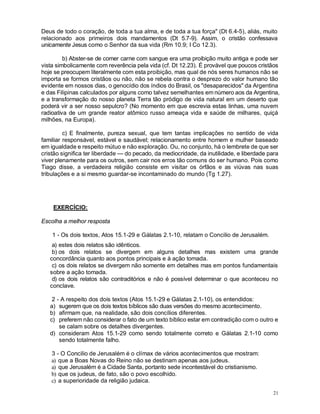 21
Deus de todo o coração, de toda a tua alma, e de toda a tua força" (Dt 6.4-5), aliás, muito
relacionado aos primeiros dois mandamentos (Dt 5.7-9). Assim, o cristão confessava
unicamente Jesus como o Senhor da sua vida (Rm 10.9; I Co 12.3).
b) Abster-se de comer carne com sangue era uma proibição muito antiga e pode ser
vista simbolicamente com reverência pela vida (cf. Dt 12.23). É provável que poucos cristãos
hoje se preocupem literalmente com esta proibição, mas qual de nós seres humanos não se
importa se formos cristãos ou não, não se rebela contra o desprezo do valor humano tão
evidente em nossos dias, o genocídio dos índios do Brasil, os "desaparecidos" da Argentina
e das Filipinas calculados por alguns como talvez semelhantes em número aos da Argentina,
e a transformação do nosso planeta Terra tão pródigo de vida natural em um deserto que
poderá vir a ser nosso sepulcro? (No momento em que escrevia estas linhas, uma nuvem
radioativa de um grande reator atômico russo ameaça vida e saúde de milhares, quiçá
milhões, na Europa).
c) E finalmente, pureza sexual, que tem tantas implicações no sentido de vida
familiar responsável, estável e saudável; relacionamento entre homem e mulher baseado
em igualdade e respeito mútuo e não exploração. Ou, no conjunto, há o lembrete de que ser
cristão significa ter liberdade — do pecado, da mediocridade, da inutilidade, e liberdade para
viver plenamente para os outros, sem cair nos erros tão comuns do ser humano. Pois como
Tiago disse, a verdadeira religião consiste em visitar os órfãos e as viúvas nas suas
tribulações e a si mesmo guardar-se incontaminado do mundo (Tg 1.27).
EXERCÍCIO:
Escolha a melhor resposta
1 - Os dois textos, Atos 15.1-29 e Gálatas 2.1-10, relatam o Concilio de Jerusalém.
a) estes dois relatos são idênticos.
b) os dois relatos se divergem em alguns detalhes mas existem uma grande
concordância quanto aos pontos principais e à ação tomada.
c) os dois relatos se divergem não somente em detalhes mas em pontos fundamentais
sobre a ação tomada.
d) os dois relatos são contraditórios e não é possível determinar o que aconteceu no
conclave.
2 - A respeito dos dois textos (Atos 15.1-29 e Gálatas 2.1-10), os entendidos:
a) sugerem que os dois textos bíblicos são duas versões do mesmo acontecimento.
b) afirmam que, na realidade, são dois concílios diferentes.
c) preferem não considerar o fato de um texto bíblico estar em contradição com o outro e
se calam sobre os detalhes divergentes.
d) consideram Atos 15.1-29 como sendo totalmente correto e Gálatas 2.1-10 como
sendo totalmente falho.
3 - O Concilio de Jerusalém é o clímax de vários acontecimentos que mostram:
a) que a Boas Novas do Reino não se destinam apenas aos judeus.
a) que Jerusalém é a Cidade Santa, portanto sede incontestável do cristianismo.
b) que os judeus, de fato, são o povo escolhido.
c) a superioridade da religião judaica.
 