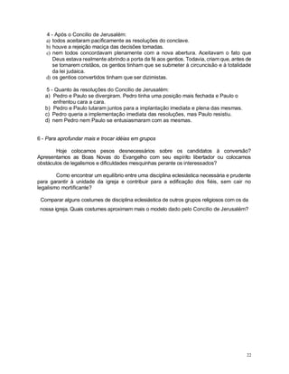 22
4 - Após o Concilio de Jerusalém:
a) todos aceitaram pacificamente as resoluções do conclave.
b) houve a rejeição maciça das decisões tomadas.
c) nem todos concordavam plenamente com a nova abertura. Aceitavam o fato que
Deus estava realmente abrindo a porta da fé aos gentios. Todavia, criam que, antes de
se tornarem cristãos, os gentios tinham que se submeter à circuncisão e à totalidade
da lei judaica.
d) os gentios convertidos tinham que ser dizimistas.
5 - Quanto às resoluções do Concilio de Jerusalém:
a) Pedro e Paulo se divergiram. Pedro tinha uma posição mais fechada e Paulo o
enfrentou cara a cara.
b) Pedro e Paulo lutaram juntos para a implantação imediata e plena das mesmas.
c) Pedro queria a implementação imediata das resoluções, mas Paulo resistiu.
d) nem Pedro nem Paulo se entusiasmaram com as mesmas.
6 - Para aprofundar mais e trocar idéias em grupos
Hoje colocamos pesos desnecessários sobre os candidatos à conversão?
Apresentamos as Boas Novas do Evangelho com seu espírito libertador ou colocamos
obstáculos de legalismos e dificuldades mesquinhas perante os interessados?
Como encontrar um equilíbrio entre uma disciplina eclesiástica necessária e prudente
para garantir à unidade da igreja e contribuir para a edificação dos fiéis, sem cair no
legalismo mortificante?
Comparar alguns costumes de disciplina eclesiástica de outros grupos religiosos com os da
nossa igreja. Quais costumes aproximam mais o modelo dado pelo Concilio de Jerusalém?
 