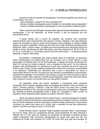 23
V – A IGREJA PERSEGUIDA
Quando se trata da questão da perseguição, há diversos aspectos que devem ser
considerados, tais como:
- Quem perseguiu a Igreja? Por que a perseguiram?
- De que consistiu a perseguição; qual a duração e a intensidade das perseguições?
- Como os cristãos encaravam a perseguição e como se portaram mediante ela(s)?
Talvez, para fins de clarificação, devemos fazer algumas breves declarações sobre as
perseguições, a fim de responder, de forma sucinta, o tipo de pergunta que nos
propusemos acima.
A Igreja nasceu sob a nuvem de suspeita; seu fundador fora crucificado
ostensivamente como revolucionário pelo governo romano, instigado a isto pela liderança
judaica de Jerusalém a qual viu Jesus como ameaça a seus privilégios e à própria religião
judaica como eles a entendiam. Aquilo que fora feito com o líder facilmente aconteceria aos
discípulos. Aliás, o próprio Jesus, à medida que havia advertido seus discípulos sobre sua
paixão e morte, não deixava de falar-lhes sobre o que lhes esperava (cf. Mt 20.17-28; Lc
21.12; Jo. 15.20; Mc 5.11, 12). Então, quando Jesus foi levado preso, ".. .os discípulos todos,
deixando-o, fugiram" (Mt 26.56).
Escondidos e imobilizados pelo medo quando Jesus foi crucificado, os discípulos
foram transformados em testemunhas por seu encontro com o Cristo redivivo e pela
apropriação do Espírito Santo no dia de Pentecoste. O espaço de tempo mencionado em
Atos 2.47 em que os irmãos contavam "com a simpatia de todo povo" foi de curtíssima
duração. Pois imediatamente na narrativa de Lucas vem o episódio da cura do coxo por
Pedro e João. O povo, de fato, aceita seu testemunho e dois mil se convertem; os sacerdotes
e os saduceus, "ressentidos por ensinarem eles o povo e anunciarem em Jesus a
ressurreição dentre os mortos" (os saduceus não admitem a possibilidade da ressurreição),
prenderam os apóstolos* e os proibiram, sob ameaça, a pregar em nome de Jesus (o que se
recusaram a fazer). Mas é apenas o prelúdio de perseguições, sempre às mãos dos judeus
(não o governo romano), em escala cada vez mais geral e violenta.
Os apóstolos* todos são presos, açoitados e ameaçados pelos principais
sacerdotes (5.40). Estevão, pregando Jesus na Sinagoga dos Libertos, irritou os anciãos, os
quais o levaram perante o Sinédrio*, onde ele tentou provar que Jesus fora o profeta
prometido por Moisés (7.37), mas eles se enfureceram contra ele e o apedrejaram. "Naquele
dia, levantou-se grande perseguição contra a Igreja em Jerusalém; e todos, exceto os
apóstolos, foram dispersos pelas regiões da Judéia e Samaria" (At 8.1).
Saulo (que depois adotará a forma judaica Paulo), o grande perseguidor da Igreja,
se converte a caminho de Damasco onde pretendia prender os cristãos, homens e mulheres,
que se haviam refugiado ali (anos mais tarde na própria cidade de Damasco, Paulo tentou
convencer os judeus que Jesus era o Cristo, mas o resultado foi que eles deliberaram
matá-lo e ele teve que fugir de noite, cf At 9.22-25).
O Rei Herodes matou o apóstolo Tiago à espada e prendeu Pedro, o qual escapou
(At 12.2-3). Paulo, após um considerável período, presumivelmente de retiro espiritual e
reflexão (Gl 2.17-18), parte de Antioquia na companhia de Barnabé na famosa primeira
viagem missionária. Eles encontram perseguições em quase todo lugar que vão; em
Antioquia de Psídia, são expulsos (At 13.50); em Icônio têm que fugir para escapar do
 