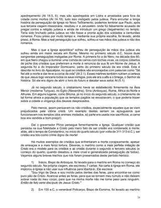 24
apedrejamento (At 14.5, 6); mas são apedrejados em Listra e arrastados para fora da
cidade como mortos (At 14.19), tudo isso instigado pelos judeus. Para encurtar a longa
história da perseguição da Igreja no Novo TeStamento, podemos lembrar que Paulo, após
sua terceira viagem missionária, resolveu ir a Jerusalém, onde foi falsamente acusado de
pregar contra a religião judaica e ainda de introduzir um grego (ilegalmente) no templo.
Teria sido linchado pelos judeus se não fosse a pronta ação dos soldados e centuriões
romanos. Ficou preso por muito tempo e, mediante sua própria escolha, foi levado, ainda
preso, à Roma. Mas a real perseguição que sofreu, sofreu-a nas mãos dos judeus e não dos
romanos.
Mas o que a Igreja apostólica* sofreu de perseguição às mãos dos judeus ela
sofreu ainda em maior escala em Roma. Mesmo no primeiro século d.C, houve duas
sangrentas perseguições instigadas por Roma. A primeira foi a de Nero, na década dos 60,
em que Nero chegou a iluminar uma corrida de carros com tochas vivas, os corpos cobertos
de piche dos cristãos que preferiram a morte à renúncia da sua fé em Nome de Jesus. A
segunda foi a do Imperador Domiciano, perto do primeiro século da era cristã. Esta é
descrita no livro do Apocalipse, no qual os cristãos são encorajados com palavras como "Sê
fiel até a morte e dar-te-ei a coroa da vida" (At 2.1). Esses mártires também nutriam a certeza
de que Jesus logo venceria todos os seus inimigos, pois ele era o alfa e o ômega, o Senhor da
história. Só ele era digno de abrir o livro do futuro e desatar seus selos At (5.1).
Já no segundo século, o cristianismo havia se estabelecido firmemente na Ásia
Menor (moderna Turquia), no Egito (Alexandria), Síria (Antioquia), Roma, África do Norte e
Alhures. Em alguns lugares, como Bitúnia, já no início do segundo século, o cristianismo de
tal forma atraía a população que os templos pagãos se esvaziavam, o que poderia trazer
sobre a cidade a vingança dos deuses desprezados.
Pelo menos, assim pensavam os não cristãos, especialmente aqueles que se viam
prejudicados pela vitória cristã. Um exemplo destes seriam os açougueiros que
funcionavam nos templos (dos animais imolados, só parte era usada nos sacrifícios, a carne
boa era vendida a bom preço!)
Daí o governador Plínio persegue ferrenhamente a Igreja. Qualquer cristão que
persistia na sua fidelidade a Cristo pelo mero fato de ser cristão era condenado à morte;
aliás, até o tempo de Constantino, no início do quarto século (por volta de 311-313 d.C.), ser
cristão era tido como crime digno de morte!
Há muitos exemplos de cristãos que enfrentaram a morte corajosamente, apesar
de ameaças e a mais feroz tortura. Deveras, o martírio como a mais perfeita imitação de
Cristo era o modelo para os cristãos e as cristãs durante o segundo e terceiro séculos (e
começo do quarto, quando desabou a mais cruel e generalizada perseguição de todos).
Vejamos alguns breves trechos que nos foram preservados deste período heróico:
1) Inácio, Bispo de Antioquia, foi levado para o martírio em Roma no começo do
segundo século. Na própria viagem, ele escreveu 7 cartas. Na carta à Igreja em Roma, ele
implorou à Igreja a não usar sua influência para libertá-lo. Ele escreve:
"Sou trigo de Deus e sou moído pelos dentes das feras, para encontrar-se como
puro pão de Cristo. Acariciai antes as feras, para que se tornem meu túmulo e não deixem
sobrar nada do meu corpo, para que na minha morte não me torne peso para ninguém.
Então de fato serei discípulo de Jesus Cristo."
2) Em 155 a.C, o venerável Policarpo, Bispo de Esmirna, foi levado ao martírio
 