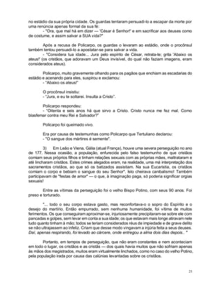 25
no estádio da sua própria cidade. Os guardas tentaram persuadi-lo a escapar da morte por
uma renúncia apenas formal da sua fé:
- "Ora, que mal há em dizer — 'César é Senhor!' e em sacrificar aos deuses como
de costume, e assim salvar a SUA vida?"
Após a recusa de Policarpo, os guardas o levaram ao estádio, onde o procônsul
também tentou persuadi-lo a apostatar-se para salvar a vida.
- "Considera tua idade... Jura pelo espírito de César, retrata-te; grita 'Abaixo os
ateus!' (os cristãos, que adoravam um Deus invisível, do qual não faziam imagens, eram
considerados ateus).
Policarpo, muito gravemente olhando para os pagãos que enchiam as escadarias do
estádio e acenando para eles, suspirou e exclamou:
- “Abaixo os ateus!”
O procônsul insistiu:
- “Jura, e eu te soltarei. Insulta a Cristo”.
Policarpo respondeu:
- “Oitenta e seis anos há que sirvo a Cristo. Cristo nunca me fez mal. Como
blasfemar contra meu Rei e Salvador?”
Policarpo foi queimado vivo.
Era por causa de testemunhas como Policarpo que Tertuliano declarou:
- "O sangue dos mártires é semente".
3) Em Leão e Viena, Gália (atual França), houve uma severa perseguição no ano
de 177. Nessa ocasião, a população, enfurecida pelo falso testemunho de que cristãos
comiam seus próprios filhos e tinham relações sexuais com as próprias mães, maltrataram e
até lincharam cristãos. Estes crimes alegados eram, na realidade, uma má interpretação dos
sacramentos cristãos, ao que só os batizados assistiam. Na sua Eucaristia, os cristãos
comiam o corpo e bebiam o sangue do seu Senhor". Isto cheirava canibalismo! Também
participavam de "festas de amor" — o que, à imaginação paga, só poderia significar orgias
sexuais!
Entre as vítimas da perseguição foi o velho Bispo Potino, com seus 90 anos. Foi
preso e torturado.
"... todo o seu corpo estava gasto, mas reconfortava-o o sopro do Espírito e o
desejo do martírio. Então empurrado, sem nenhuma humanidade, foi vítima de muitos
ferimentos. Os que conseguiram aproximar-se, injuriosamente precipitaram-se sobre ele com
pancadas e golpes, sem levar em conta a sua idade; os que estavam mais longe atiravam nele
tudo quanto tinham à mão; todos se teriam considerados réus de impiedade e de grave delito
se não ultrajassem ao infeliz. Criam que desse modo vingavam a injúria feita a seus deuses.
Daí, apenas respirando, foi levado ao cárcere, onde entregou a alma dois dias depois.. "
Portanto, em tempos de perseguição, que não eram constantes e nem aconteciam
em todo o lugar, os cristãos e as cristãs — dos quais havia muitos que não sofriam apenas
às mãos dos magistrados, muitos eram virtualmente linchados, como no caso do velho Potino,
pela população irada por causa das calúnias levantadas sobre os cristãos.
 