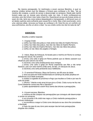 26
Na mesma perseguição, foi martirizada a jovem escrava Blandina, à qual os
próprios cristãos temiam que lhe faltasse a firmeza para confessar a fé. Mas, "ela se
mostrou tão corajosa, a ponto de cansar e desencorajar os carrascos. Desde pela manhã
tiveram estes que se revezar para torturá-la cada vez mais. À tarde confessaram-se
vencidos, pois não tinham mais nada a fazer-lhe. Espantavam-se que ela tivesse ainda um
sopro de vida, tanto seu corpo estava despedaçado e transpassado; e afirmavam que um
só destes suplícios seria suficiente para causar-lhe a morte. Mas a bem-aventurada, como
uma valorosa atleta, renovava as forças ao confessar a fé. Esta lhe era um conforto em
seus sofrimentos, era-lhe um alívio o dizer: 'eu sou cristã e entre nós não há nada de mal'".
EXERCÍCIO:
Escolha a melhor resposta
1 - A Igreja Cristã:
a) sofreu nas mãos dos judeus e mais ainda nas mãos do Império Romano.
c) sofreu nas mãos dos judeus, mas não nas mãos do Império Romano.
d) sofreu nas mãos do Império Romano, mas não nas mãos dos judeus.
e) sofreu só nas mãos dos pagãos e hereges.
2 - Inácio, Bispo de Antioquia, foi levado para o martírio em Roma no começo
do segundo século. No caminho:
a) enviou uma carta à igreja em Roma pedindo que os líderes usassem sua
influência para salvá-lo da morte.
b) escreveu uma carta amaldiçoando seus inimigos.
c) enviou uma carta à igreja em Roma implorando aos fiéis a não tentar
libertá-lo, pois com este martírio então seria, de fato, um discípulo de Jesus.
d) escreveu uma carta perdoando seus malfeitores.
3 - O venerável Policarpo, Bispo de Esmirna, aos 86 anos de idade:
a) teve sua pena de morte transformada em sentença de prisão perpétua em
deferência à sua idade avançada.
b) aceitou a sugestão do procônsul e fingiu que insultava a Cristo e por isso foi
solto da prisão.
c) afirmou: "oitenta e seis anos há que sirvo a Cristo. Cristo nunca me fez mal.
Como blasfemar contra meu Rei e Salvador?"
d) pediu aposentadoria e assim ficou isento das torturas e perseguições.
4 - A jovem escrava, Blandina:
a) mostrou-se tão corajosa nas perseguições que conseguiu até desencorajar
e cansar os carrascos.
b) se converteu à fé cristã mas negou a Cristo mediante perseguições e
torturas intoleráveis.
c) se prontificou a seguir a Cristo como discípula se seu dono lhe concedesse
a liberdade.
d) fugiu da casa do seu dono para escapar das terríveis perseguições
dirigidas aos cristãos.
 