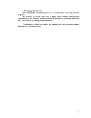 27
5 - Para se aprofundar mais
Trocar idéias sobre estes pontos com seus companheiros e suas companheiras
de grupo:
- Há lugares no mundo hoje onde a Igreja Cristã enfrenta perseguições
semelhantes às dos primeiros dois séculos? Se responder SIM, onde? Se responder
NÃO, por que não há perseguições assim hoje?
- O cristianismo floresce maio dentro das perseguições ou quando há completa
liberdade para se desenvolver?
 