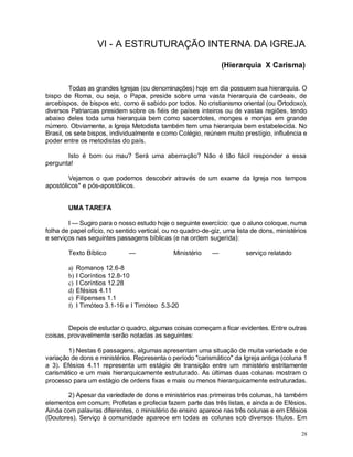 28
VI - A ESTRUTURAÇÃO INTERNA DA IGREJA
(Hierarquia X Carisma)
Todas as grandes Igrejas (ou denominações) hoje em dia possuem sua hierarquia. O
bispo de Roma, ou seja, o Papa, preside sobre uma vasta hierarquia de cardeais, de
arcebispos, de bispos etc, como é sabido por todos. No cristianismo oriental (ou Ortodoxo),
diversos Patriarcas presidem sobre os fiéis de países inteiros ou de vastas regiões, tendo
abaixo deles toda uma hierarquia bem como sacerdotes, monges e monjas em grande
número. Obviamente, a Igreja Metodista também tem uma hierarquia bem estabelecida. No
Brasil, os sete bispos, individualmente e como Colégio, reúnem muito prestígio, influência e
poder entre os metodistas do país.
Isto é bom ou mau? Será uma aberração? Não é tão fácil responder a essa
pergunta!
Vejamos o que podemos descobrir através de um exame da Igreja nos tempos
apostólicos* e pós-apostólicos.
UMA TAREFA
I — Sugiro para o nosso estudo hoje o seguinte exercício: que o aluno coloque, numa
folha de papel ofício, no sentido vertical, ou no quadro-de-giz, uma lista de dons, ministérios
e serviços nas seguintes passagens bíblicas (e na ordem sugerida):
Texto Bíblico — Ministério — serviço relatado
a) Romanos 12.6-8
b) I Coríntios 12.8-10
c) I Coríntios 12.28
d) Efésios 4.11
e) Filipenses 1.1
f) I Timóteo 3.1-16 e I Timóteo 5.3-20
Depois de estudar o quadro, algumas coisas começam a ficar evidentes. Entre outras
coisas, provavelmente serão notadas as seguintes:
1) Nestas 6 passagens, algumas apresentam uma situação de muita variedade e de
variação de dons e ministérios. Representa o período "carismático" da Igreja antiga (coluna 1
a 3). Efésios 4.11 representa um estágio de transição entre um ministério estritamente
carismático e um mais hierarquicamente estruturado. As últimas duas colunas mostram o
processo para um estágio de ordens fixas e mais ou menos hierarquicamente estruturadas.
2) Apesar da variedade de dons e ministérios nas primeiras três colunas, há também
elementos em comum; Profetas e profecia fazem parte das três listas, e ainda a de Efésios.
Ainda com palavras diferentes, o ministério de ensino aparece nas três colunas e em Efésios
(Doutores). Serviço à comunidade aparece em todas as colunas sob diversos títulos. Em
 