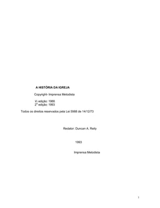 3
A HISTÓRIA DA IGREJA
Copyright- Imprensa Metodista
V- edição: 1988
2S
edição: 1993
Todos os direitos reservados pela Lei 5988 de 14/12/73
Redator: Duncan A. Reily
1993
Imprensa Metodista
 