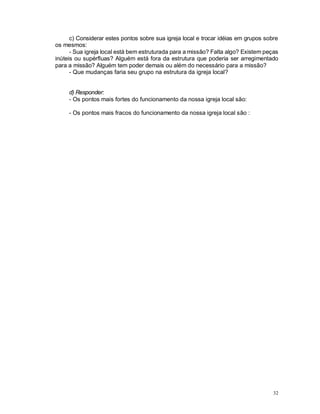 32
c) Considerar estes pontos sobre sua igreja local e trocar idéias em grupos sobre
os mesmos:
- Sua igreja local está bem estruturada para a missão? Falta algo? Existem peças
inúteis ou supérfluas? Alguém está fora da estrutura que poderia ser arregimentado
para a missão? Alguém tem poder demais ou além do necessário para a missão?
- Que mudanças faria seu grupo na estrutura da igreja local?
d) Responder:
- Os pontos mais fortes do funcionamento da nossa igreja local são:
- Os pontos mais fracos do funcionamento da nossa igreja local são :
 