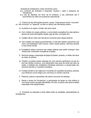 36
Ilustrada do Cristianismo, sobre momentos como:
a) o confronto de Ambrósio e Imperador Teodoro I, após o massacre da
Tessalônica;
b) a luta de Atanásio em favor da fé ortodoxa, e seu sofrimento (de 5
banimentos) às mãos de sucessivos imperadores.
2 - Colocar as dez afirmações perante o grupo. Cada pessoa coloca “concordo”
ou “não concordo” ou “depende” ao lado ou abaixo das afirmações abaixo:
a) A política é só sujeira. Cristão não entra nesta.
b) Com cristãos em cargos públicos, a comunidade evangélica fica mais atenta a
abusos da moral (pornografia, drogas, jogo de azar, corrupção etc).
c) Cristãos devem votar mas não devem concorrer para cargos públicos.
d) Com cristãos nos cargos governamentais, é mais fácil realizar campanhas que
visem uma legislação mais humana, melhor saúde pública, melhores escolas
e mais obras sociais.
e) Evangélicos devem concorrer aos cargos públicos para poder conseguir mais
verbas para instituições evangélicas e igrejas.
f) Devemos pregar a separação da Igreja do Estado, portanto, o cristão não deve
se meter na política.
g) Cristãos na política podem participar de uma maneira significativa na luta em
prol dos direitos humanos, uma distribuição mais justa da renda dos bens da
nação, a proteção dos verdadeiros interesses nacionais e a preservação dos
recursos naturais e o equilíbrio ecológico.
h) Cristãos tendem a ser ingênuos e inocentes em questões de política, portanto
sua influência nunca chega a ser uma força no cenário nacional.
i) Pastores, padres e sacerdotes não devem concorrer às eleições.
j) Desde o tempo de Constantino, a participação da Igreja na vida política (e
vice-versa) só tem causado dificuldades. Por isso, é preciso lutar pela completa
separação entre Igreja-Estado.
3 - Comparar as respostas e trocar idéias sobre os resultados, especialmente as
divergências.
 