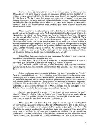 38
A primeira forma do monarquianismo* tende a ver Jesus como mero homem, e tem
dificuldade em vê-lo como Deus. É baseado em passagens bíblicas como de Marcos 1.9-11,
onde na hora de batismo o Espírito de Deus desce sobre Jesus "como pomba" e uma voz
do céu declara: "Tu és o meu filho amado em quem me comprazo" — o que eles
interpretavam como se Jesus recebia a divindade naquele momento (pela descida sobre
ele do Espírito Santo) e que Deus estava adotando o homem Jesus naquele momento como
seu filho. Deus (o Pai) continua sendo único, uma vez que o Filho é apenas adotivo, não
essencialmente divino.
Mas a outra forma é exatamente o contrário. Esta forma enfatiza tanto a divindade
que só pode ver a união de Jesus com o Pai. É baseado especialmente em João onde se lê:
"No princípio era o Verbo e o Verbo estava com Deus e o Verbo era Deus" (Jo 1:1); "quem
me vê a mim, vê o Pai" (Jo 14.9); "Eu estou no Pai e o Pai está em mim" (Jo 14.14); "Para
que todos sejam um como tu, ó* Pai, o és em mim, e eu em ti..." (Jo 17.21). Esta forma de
monarquianismo* admitia que Deus é essencialmente um só. Jesus, que também é Deus, é
apenas uma manifestação temporária do único Deus. Alguns que advogavam esta posição
usavam a figura de uma peça teatral em que Deus, como o único ator, entra em cena três
vezes, usando máscaras (papéis) diferentes. Na primeira cena (o tempo do Antigo
Testamento), ele aparece como o Pai. Depois ele aparece com a máscara de Jesus Cristo e,
por fim, com a do Espírito Santo, mas na realidade o ator é um só!
Estas idéias foram combatidas na sua maioria por Tertuliano, o qual conseguiu
estabelecer de maneira clara e convincente que:
1) Jesus Cristo, de acordo com a revelação e a experiência cristã, é uma só
pessoa na qual se reúnem duas naturezas íntegras, a humana e a divina.
2) O Deus dos Cristãos — ou seja, o único verdadeiro Deus — é uma substância
ou natureza (a divina), mas consiste eternamente de três pessoas, Pai, Filho e Espírito
Santo.
O importante para nossa consideração hoje é que, sem o recurso de um Concilio
Geral, a Igreja do Ocidente como um todo aceitou estas idéias como formulação adequada
da revelação e da experiência da comunidade da fé. Não aconteceu imediatamente, mas,
em relativamente pouco tempo a Igreja Ocidental, que passava a usar o Latim (Tertuliano
foi o primeiro teólogo a escrever em Latim), que não era de índole especulativa, adquirira a
formulação mais fundamental da sua fé, não sem luta (pois o próprio Tertuliano havia
elaborado sua posição em polêmica com os Monarquianos*), mas na convicção de que
Tertuliano havia formulado, de maneira adequada, estes artigos de fé.
De resto, esta formulação é aceita por consentimento da Igreja e sem ser declarado
"dogma*” (definição oficial e única de determinada doutrina*) e sem ser sancionada por
nenhum concílio ou governo (é claro que Tertuliano escrevia por volta de 200 d.C, em
período de perseguição, bem antes da "era de Constantino").
Mas a Igreja Oriental, dominada pela herança da cultura grega (helenista*), tinha
um espírito mais especulativo e filosófico. Não se satisfazia facilmente com o fato; desejava
saber também "como". João havia declarado no Prólogo do seu Evangelho (João 1.14 — "E
o Verbo se fez carne, e habitou entre nós, cheio de graça e de verdade, e vimos a sua glória,
glória como do unigênito do Pai"). A mente grega não se satisfazia com tão maravilhosa
revelação — indagava a maneira da união das duas naturezas em uma só pessoa, Jesus
Cristo! Como ocorreu a encarnação*? Como poderá o Verbo de Deus tornar-se carne?
 