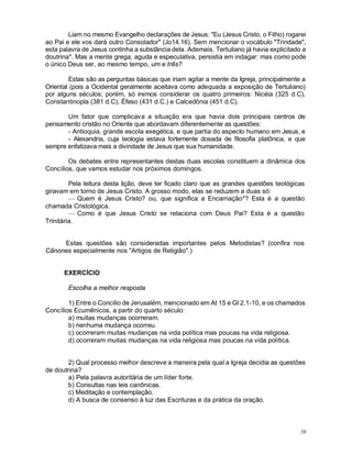 39
Liam no mesmo Evangelho declarações de Jesus: "Eu (Jesus Cristo, o Filho) rogarei
ao Pai e ele vos dará outro Consolador" (Jo14.16). Sem mencionar o vocábulo "Trindade",
esta palavra de Jesus continha a substância dela. Ademais, Tertuliano já havia explicitado a
doutrina*. Mas a mente grega, aguda e especulativa, persistia em indagar: mas como pode
o único Deus ser, ao mesmo tempo, um e três?
Estas são as perguntas básicas que iriam agitar a mente da Igreja, principalmente a
Oriental (pois a Ocidental geralmente aceitava como adequada a exposição de Tertuliano)
por alguns séculos; porém, só iremos considerar os quatro primeiros: Nicéia (325 d.C),
Constantinopla (381 d.C), Éfeso (431 d.C.) e Calcedônia (451 d.C).
Um fator que complicava a situação era que havia dois principais centros de
pensamento cristão no Oriente que abordavam diferentemente as questões:
- Antioquia, grande escola exegética, e que partia do aspecto humano em Jesus, e
- Alexandria, cuja teologia estava fortemente dosada de filosofia platônica, e que
sempre enfatizava mais a divindade de Jesus que sua humanidade.
Os debates entre representantes destas duas escolas constituem a dinâmica dos
Concílios, que vamos estudar nos próximos domingos.
Pela leitura desta lição, deve ter ficado claro que as grandes questões teológicas
giravam em torno de Jesus Cristo. A grosso modo, elas se reduzem a duas só:
— Quem é Jesus Cristo? ou, que significa a Encarnação*? Esta é a questão
chamada Cristológica.
— Como é que Jesus Cristo se relaciona com Deus Pai? Esta é a questão
Trinitária.
Estas questões são consideradas importantes pelos Metodistas? (confira nos
Cânones especialmente nos "Artigos de Religião".)
EXERCÍCIO
Escolha a melhor resposta
1) Entre o Concilio de Jerusalém, mencionado em At 15 e Gl 2.1-10, e os chamados
Concílios Ecumênicos, a partir do quarto século:
a) muitas mudanças ocorreram.
b) nenhuma mudança ocorreu.
c) ocorreram muitas mudanças na vida política mas poucas na vida religiosa.
d) ocorreram muitas mudanças na vida religiosa mas poucas na vida política.
2) Qual processo melhor descreve a maneira pela qual a Igreja decidia as questões
de doutrina?
a) Pela palavra autoritária de um líder forte.
b) Consultas nas leis canônicas.
c) Meditação e contemplação.
d) A busca de consenso à luz das Escrituras e da prática da oração.
 