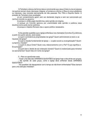 40
3) Tertuliano colocou de forma clara e convincente que Jesus Cristo é uma só pessoa
na qual se reúnem duas naturezas íntegras: a humana e a divina; e Deus é uma substância
ou natureza, mas consiste eternamente de três pessoas: Pai, Filho e Espírito Santo. A
posição de Tertuliano teve aceitação:
a) por consentimento geral, sem ser declarado dogma e sem ser sancionado por
nenhum concilio ou governo.
b) porque o então papa transformou esta opinião em dogma.
c) porque um Concílio aprovou por unanimidade esta opinião e publicou essa
doutrina como parte da lei canônica.
d) porque o Império Romano deu o apoio político necessário.
4) As grandes questões que a Igreja enfrentava nos chamados Concílios Ecumênicos,
a partir do quarto século, eram estas:
a) quem controlará as propriedades da igreja? Quem administrará os bens e as
riquezas da Igreja?
b) qual a missão fundamental da Igreja — a ação social ou evangelização? Quem
cumprirá a missão?
c) quem é Jesus Cristo? Qual o seu relacionamento com o Pai? O que significa a
Encarnação?
d) quem tem o direito de ser ordenado ministro? Quem é credenciado para ministrar
os sacramentos? Quem fala em nome da Igreja?
5 - Para se aprofundar mais
- Fazer uma lista das GRANDES QUESTÕES da Igreja hoje e discuti-las em grupos.
- Na opinião de cada grupo, como a Igreja deve enfrentar essas GRANDES
QUESTÕES?
- As questões vão desaparecer com o tempo se não forem enfrentadas? Elas clamam
para uma atenção imediata?
 