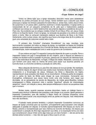 41
IX – CONCÍLIOS
- O que Estava em Jogo?
Vimos na última lição que a Igreja necessitou descobrir meios para estabelecer
claramente os pontos principais da sua crença. Vimos também que o assunto que mais
preocupou a Igreja nos tempos passados foi sobre Deus e, ainda mais, sobre Jesus Cristo.
Se quisermos ir um passo além, podemos examinar o Credo Apostólico. A Igreja sentiu a
necessidade de ter um pequeno compêndio da fé, pelo que o Catecúmeno poderia
confessar sua crença ou o mártir testemunhar aos próprios algozes a substância da sua fé.
Para nós, fica evidente que os antigos cristãos tinham fé em Deus (Pai), em Jesus Cristo
(Filho) e no Espírito Santo. Criam na Igreja, na remissão de pecados e na vitória do cristão
sobre a morte. Mas só achavam necessário elaborar sua doutrina de Deus e de Cristo.
Certamente, entre outras coisas, isto significa que havia uma larga área de fé e prática na
qual uma variedade de costumes existia lado a lado.
O primeiro dos Concílios* chamados Ecumênicos* (ou seja, mundiais, pois
teoricamente consistem de todos os bispos da Igreja; na realidade os bispos do Ocidente
estavam quase totalmente ausentes) foi o Concílio de Nicéia. Nicéia era uma cidade perto de
Constantinopla, recém estabelecida como a sede do governo de Constantino.
O que estava em jogo? A resposta à pergunta depende de quem a propõe. Para o
Imperador estava em jogo a tranqüilidade de seu Império, pois a disputa se alastrava e
cristãos se dividiam sobre a questão! A princípio, parecia ser um assunto de interesse local,
isto é, das redondeza de Alexandria, no Egito. O Bispo da cidade, Alexandre, convocou Ário
(um homem com seus mais ou menos 64 anos) para expor sua doutrina perante um
Concílio local, e o Concílio condenou a posição do velho Ário.
Mas a disputa não terminou aí, pois Ário não estava só na sua opinião. Na realidade,
ficou evidente depois de algum tempo que existia duas maneiras diversas de interpretar o
cristianismo e a Encarnação de Jesus. Antioquia (na Síria) e Alexandria (no Egito),
representavam duas posições não fáceis de se reconciliarem. Antioquia partia da exegese,
isto é, partia do texto da Bíblia para chegar às suas conclusões. Consoante aos
Evangelhos, enfatizavam que Jesus havia vivido uma vida humana, sem negar sua
divindade. Já os pensadores da escola de Alexandria, de índole greco-filosófica, embora
empregassem a Bíblia, prosavam nela o sentido "espiritual" através de interpretação
alegórica*. Assim, em relação a Jesus, eles sempre enfatizavam o divino na sua pessoa mais
que o humano.
Muitas vezes, quando pessoas sinceras discordam, basta um diálogo franco e
honesto para diminuir a diferença das posições e até chegar a um acordo. Assim pensava o
Imperador Constantino, pois ele mandou o Bispo Hósio de Córdoba (Espanha) como
intermediário para buscar uma reconciliação entre as partes em disputa, mas infelizmente
isso não aconteceu.
Frustrado nesta primeira tentativa, o próprio Imperador Constantino convocou os
bispos da Igreja universal para se reunirem, principalmente para buscarem uma solução
adequada à questão em disputa. O Concílio (aproximadamente 300 bispos) se reuniu em
Nicéia, próximo a Constantinopla (por isso chamou-se Concílio de Nicéia). Os bispos que
sustentavam a posição de Ário logo expuseram sua idéia, e na exposição tornou-se claro
que consideravam Jesus Cristo como algo mais que um mero homem — ele era acima dos
demais seres humanos — mas não era igual a Deus (que é um só).
 