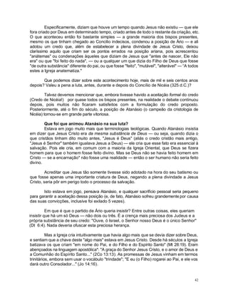 42
Especificamente, diziam que houve um tempo quando Jesus não existiu — que ele
fora criado por Deus em determinado tempo, criado antes de todo o restante da criação, etc.
O que aconteceu então foi bastante simples — a grande maioria dos bispos presentes,
mesmo os que tinham chegado ao Concilio indecisos, condenou a posição de Ário — e ali
adotou um credo que, além de estabelecer a plena divindade de Jesus Cristo, deixou
claríssimo aquilo que criam ser os pontos errados na posição ariana, pois acrescentou
"anátemas" ou condenações àqueles que diziam de Jesus que "antes de nascer, Ele não
era" ou que "foi feito do nada", — ou a qualquer um que dizia do Filho de Deus que fosse
"de outra substância" diferente do pai, ou que fosse "feito", "mutável", "alterável" — “A todos
estes a Igreja anatematiza."
Que podemos dizer sobre este acontecimento hoje, mais de mil e seis centos anos
depois? Valeu a pena a luta, antes, durante e depois do Concílio de Nicéia (325 d.C.)?
Talvez devemos mencionar que, embora tivesse havido a aceitação formal do credo
(Credo de Nicéia!) por quase todos os bispos presentes, na realidade o debate continuou
depois, pois muitos não ficaram satisfeitos com a formulação do credo proposto.
Posteriormente, até o fim do século, a posição de Atanásio (o campeão da cristologia de
Nicéia) tornou-se em grande parte vitoriosa.
Que foi que animou Atanásio na sua luta?
Estava em jogo muito mais que terminologias teológicas. Quando Atanásio insistia
em dizer que Jesus Cristo era da mesma substância de Deus — ou seja, quando dizia o
que cristãos tinham dito muito antes, "Jesus é Deus" (aliás o credo cristão mais antigo,
"Jesus é Senhor" também igualava Jesus a Deus) — ele cria que esse fato era essencial à
salvação. Pois ele cria, em comum com a maioria da Igreja Oriental, que Deus se fizera
homem para que o homem fosse feito divino. Mas se Deus não se havia feito homem em
Cristo — se a encarnação* não fosse uma realidade — então o ser humano não seria feito
divino.
Acreditar que Jesus tão somente tivesse sido adotado na hora do seu batismo ou
que fosse apenas uma importante criatura de Deus, negando a plena divindade a Jesus
Cristo, seria pôr em perigo todo o processo da salvação.
Isto estava em jogo, pensava Atanásio, e qualquer sacrifício pessoal seria pequeno
para garantir a aceitação dessa posição (e, de fato, Atanásio sofreu grandemente por causa
das suas convicções, inclusive foi exilado 5 vezes).
Em que é que o partido de Ário queria insistir? Entre outras coisas, eles queriam
insistir que há um só Deus — não dois ou três. É a crença mais preciosa dos Judeus e a
própria substância de seu credo: "Ouve, ó Israel, o Senhor nosso Deus é o único Senhor"
(Dt 6:4). Nada deveria ofuscar esta preciosa herança.
Mas a Igreja cria intuitivamente que havia algo mais que se devia dizer sobre Deus,
e sentiam que a chave deste "algo mais" estava em Jesus Cristo. Desde há séculos a Igreja
batizava os que criam "em nome do Pai, e do Filho e do Espírito Santo" (Mt 28:19). Eram
abençoados na linguagem apostólica*: "A graça do Senhor Jesus Cristo, e o amor de Deus e
a Comunhão do Espírito Santo..." (2Co 13:13). As promessas de Jesus vinham em termos
trinitários, embora sem usar o vocábulo "trindade"; "E eu (o Filho) rogarei ao Pai, e ele vos
dará outro Consolador..." (Jo 14:16).
 