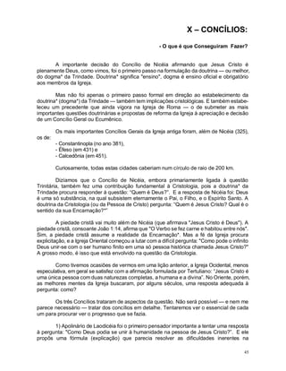 45
X – CONCÍLIOS:
- O que é que Conseguiram Fazer?
A importante decisão do Concílio de Nicéia afirmando que Jesus Cristo é
plenamente Deus, como vimos, foi o primeiro passo na formulação da doutrina — ou melhor,
do dogma* da Trindade. Doutrina* significa "ensino", dogma é ensino oficial e obrigatório
aos membros da Igreja.
Mas não foi apenas o primeiro passo formal em direção ao estabelecimento da
doutrina* (dogma*) da Trindade — também tem implicações cristológicas. E também estabe-
leceu um precedente que ainda vigora na Igreja de Roma — o de submeter as mais
importantes questões doutrinárias e propostas de reforma da Igreja à apreciação e decisão
de um Concílio Geral ou Ecumênico.
Os mais importantes Concílios Gerais da Igreja antiga foram, além de Nicéia (325),
os de:
- Constantinopla (no ano 381),
- Éfeso (em 431) e
- Calcedônia (em 451).
Curiosamente, todas estas cidades caberiam num círculo de raio de 200 km.
Dizíamos que o Concílio de Nicéia, embora primariamente ligada à questão
Trinitária, também fez uma contribuição fundamental à Cristologia, pois a doutrina* da
Trindade procura responder à questão: “Quem é Deus?”. E a resposta de Nicéia foi: Deus
é uma só substância, na qual subsistem eternamente o Pai, o Filho, e o Espírito Santo. A
doutrina da Cristologia (ou da Pessoa de Cristo) pergunta: “Quem é Jesus Cristo? Qual é o
sentido da sua Encarnação?*”
A piedade cristã vai muito além de Nicéia (que afirmava "Jesus Cristo é Deus"). A
piedade cristã, consoante João 1:14, afirma que "O Verbo se fez carne e habitou entre nós".
Sim, a piedade cristã assume a realidade da Encarnação*. Mas a fé da Igreja procura
explicitação, e a Igreja Oriental começou a lutar com a difícil pergunta: "Como pode o infinito
Deus unir-se com o ser humano finito em uma só pessoa histórica chamada Jesus Cristo?"
A grosso modo, é isso que está envolvido na questão da Cristologia.
Como tivemos ocasiões de vermos em uma lição anterior, a Igreja Ocidental, menos
especulativa, em geral se satisfez com a afirmação formulada por Tertuliano: “Jesus Cristo é
uma única pessoa com duas naturezas completas, a humana e a divina”. No Oriente, porém,
as melhores mentes da Igreja buscaram, por alguns séculos, uma resposta adequada à
pergunta: como?
Os três Concílios trataram de aspectos da questão. Não será possível — e nem me
parece necessário — tratar dos concílios em detalhe. Tentaremos ver o essencial de cada
um para procurar ver o progresso que se fazia.
1) Apolinário de Laodicéia foi o primeiro pensador importante a tentar uma resposta
à pergunta: "Como Deus podia se unir à humanidade na pessoa de Jesus Cristo?”. E ele
propôs uma fórmula (explicação) que parecia resolver as dificuldades inerentes na
 