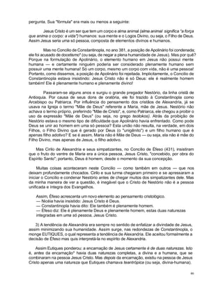 46
pergunta. Sua "fórmula" era mais ou menos a seguinte:
Jesus Cristo é um ser que tem um corpo e alma animal (alma animal significa “a força
que anima o corpo: a vida") humanos: sua mente e o Logos Divino, ou seja, o Filho de Deus.
Assim Jesus seria uma só pessoa, composta de elementos divinos e humanos.
Mas no Concilio de Constantinopla, no ano 381, a posição de Apolinário foi condenada;
ele foi acusado de docetismo* (ou seja, de negar a plena humanidade de Jesus). Mas por quê?
Porque na formulação de Apolinário, o elemento humano em Jesus não possui mente
humana — e certamente ninguém poderia ser considerado plenamente humano sem
possuir uma mente humana! Só um corpo, mesmo um corpo com vida, não é uma pessoa!
Portanto, como dissemos, a posição de Apolinário foi rejeitada. Implicitamente, o Concilio de
Constantinopla estava insistindo: Jesus Cristo não é só Deus: ele é realmente homem
também! Ele é plenamente humano e plenamente divino!
Passaram-se alguns anos e surgiu o grande pregador Nestório, da linha cristã de
Antioquia. Por causa de seus dons de oratória, ele foi trazido à Constantinopla como
Arcebispo ou Patriarca. Por influência do pensamento dos cristãos de Alexandria, já se
usava na Igreja o termo "Mãe de Deus" referente a Maria, mãe de Jesus. Nestório não
achava o termo próprio, preferindo "Mãe de Cristo", e, como Patriarca, ele chegou a proibir o
uso da expressão "Mãe de Deus" (ou seja, no grego teotokos). Atrás da proibição de
Nestório estava o mesmo tipo de dificuldade que Apolinário havia enfrentado. Como pode
Deus se unir ao homem em uma só pessoa? Esta união não resulta, na verdade, em dois
Filhos, o Filho Divino que é gerado por Deus (o "unigênito") e um filho humano que é
apenas filho adotivo? E se é assim, Maria não é Mãe de Deus — ou seja, ela não é mãe do
Filho Divino, mas apenas de Jesus, o filho adotivo.
Mas Cirilo de Alexandria e seus simpatizantes, no Concilio de Éfeso (431), insistiram
que o fruto do ventre de Maria era a única pessoa, Jesus Cristo, "concebido, por obra do
Espírito Santo"; portanto, Deus é homem, desde o momento da sua concepção.
Muitas coisas aconteceram neste Concilio — como também em outros — que nos
deixam profundamente chocados. Cirilo e sua turma chegaram primeiro e se apressaram a
iniciar o Concilio e condenar Nestório antes de chegar muitos dos simpatizantes dele. Mas
da minha maneira de ver a questão, é inegável que o Cristo de Nestório não é a pessoa
unificada e íntegra dos Evangelhos.
Assim, Éfeso acrescenta um novo elemento ao pensamento cristológico.
— Nicéia havia insistido: Jesus Cristo é Deus.
— Constantinopla havia dito: Ele também é plenamente homem.
— Éfeso diz: Ele é plenamente Deus e plenamente homem, estas duas naturezas
integradas em uma só pessoa, Jesus Cristo.
3) A tendência de Alexandria era sempre no sentido de enfatizar a divindade de Jesus,
assim minimizando sua humanidade. Assim surge, nas redondezas de Constantinopla, o
monge EUTIQUES, o qual representa a tendência de Alexandria. Ele aceitou formalmente a
decisão de Éfeso mas quis interpretá-la no espírito de Alexandria.
Assim Eutiques ponderou: a encarnação de Jesus certamente é de duas naturezas. Isto
é, antes da encarnação* havia duas naturezas completas, a divina e a humana, que se
combinaram na pessoa Jesus Cristo. Mas depois da encarnação, existiu na pessoa de Jesus
Cristo apenas uma natureza que Eutiques chamava teantrópica (ou seja, divina-humana).
 