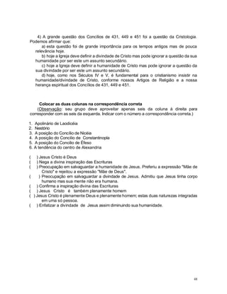 48
4) A grande questão dos Concílios de 431, 449 e 451 foi a questão da Cristologia.
Podemos afirmar que:
a) esta questão foi de grande importância para os tempos antigos mas de pouca
relevância hoje.
b) hoje a Igreja deve definir a divindade de Cristo mas pode ignorar a questão da sua
humanidade por ser este um assunto secundário.
c) hoje a Igreja deve definir a humanidade de Cristo mas pode ignorar a questão da
sua divindade por ser este um assunto secundário.
d) hoje, como nos Séculos IV e V, é fundamental para o cristianismo insistir na
humanidade/divindade de Cristo, conforme nossos Artigos de Religião e a nossa
herança espiritual dos Concílios de 431, 449 e 451.
Colocar as duas colunas na correspondência correta
(Observação: seu grupo deve aproveitar apenas seis da coluna à direita para
corresponder com as seis da esquerda. Indicar com o número a correspondência correta.)
1. Apolinário de Laodicéia
2. Nestório
3. A posição do Concílio de Nicéia
4. A posição do Concilio de Constantinopla
5. A posição do Concilio de Éfeso
6. A tendência do centro de Alexandria
( ) Jesus Cristo é Deus
( ) Nega a divina inspiração das Escrituras
( ) Preocupação em salvaguardar a humanidade de Jesus. Preferiu a expressão "Mãe de
Cristo" e rejeitou a expressão "Mãe de Deus".
( ) Preocupação em salvaguardar a divindade de Jesus. Admitiu que Jesus tinha corpo
humano mas sua mente não era humana.
( ) Confirma a inspiração divina das Escrituras
( ) Jesus Cristo é também plenamente homem
( ) Jesus Cristo é plenamente Deus e plenamente homem; estas duas naturezas integradas
em uma só pessoa.
( ) Enfatizar a divindade de Jesus assim diminuindo sua humanidade.
 