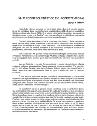 49
XI - O PODER ECLESIÁSTICO E O PODER TEMPORAL
(Igreja e Estado)
Nesta lição, nós nos achamos em plena Idade Média. Quanto à situação geral da
Igreja, é o período do Sacro Império Romano, estabelecido em 962 d.C, com a coroação de
Otto I como Imperador. Desde 1054 d.C. a própria cristandade (os cristãos) se encontrava
dividida em duas Igrejas — a Católica*, com centro em Roma, e a Ortodoxa*, com centro
em Constantinopla. Esta última correspondendo ao Império Bizantino.
Quanto à situação sócio-econômica, dominava o feudalismo*. Para completar o
nosso pano de fundo, temos que lembrar que o padrão do cristianismo mais apreciado no
tempo era o dos monges e monjas, a vida monástica*, pois eram homens e mulheres que
abraçavam uma vida de pobreza evangélica e renunciavam ao privilégio de construir sua
própria família, colocando-se ao inteiro dispor de Deus e da Igreja.
Nos séculos XI e XII que nós vamos considerar nesta lição, os mosteiros estavam
em fase de franca renovação e exerciam larga influência na Igreja, notadamente no clero e
no próprio papado. Pode-se dizer que o ideal monástico* era o elemento mais evidente no
período.
Mas, no Ocidente — ou seja, Europa ocidental — desde há muito tempo a Igreja
estava na realidade subserviente ao Estado, apesar de teorias em contrário. (Por exemplo,
em 751 d.C. o Papa Zacarias havia tirado Childerico do trono francês para coroar Pepino, o
Breve, precedente que supostamente dava ao papa o direito de fazer e desfazer
monarcas).
É bom lembrar que quase sempre os conflitos são ocasionados por uma coisa
específica, que age como estopim para produzir a explosão. Mas o estopim só causa uma
explosão quando ligado a um barril de pólvora. Pois bem, o que aconteceu nos séculos em
apreço tem o seu estopim, mas o barril de pólvora é tudo que descrevemos acima. Vamos,
então, contar a história de "investidura leiga"*.
No feudalismo*, os reis e grandes nobres eram tidos como os verdadeiros donos
das terras; abaixo deles estavam seus vassalos. Um barão, por exemplo, poderia ter debaixo
dele diversos vassalos, que ocupavam e usavam grandes terras que constituíam seu feudo.
Havia obrigações mútuas, principalmente proteção da parte do barão, lealdade e tributo do
vassalo. Havia também uma cerimônia na qual o senhor investia o vassalo com seu feudo.
Pois bem, esta prática também envolvia a Igreja, pois os mosteiros e os bispados também
eram importantes donos de terras na Idade Média. De acordo com o sistema, o abade e o
bispo também recebiam os símbolos da sua autoridade de um barão ou rei. Só assim
tinham plenos direitos de usar o seu feudo. Isto é o que se chama de INVESTIDURA
LEIGA*. O resultado óbvio, para nós hoje, era subserviência da Igreja ao Estado. Vamos
examinar brevemente três momentos, que representam um crescente questionamento e
redimensionamento da questão.
 