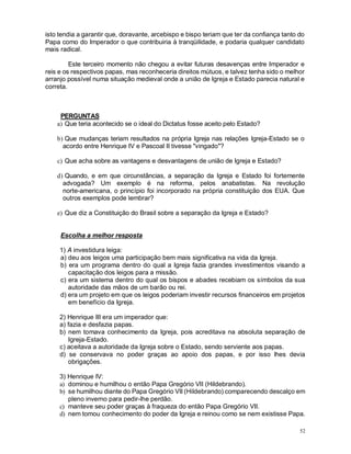 52
isto tendia a garantir que, doravante, arcebispo e bispo teriam que ter da confiança tanto do
Papa como do Imperador o que contribuiria à tranqüilidade, e podaria qualquer candidato
mais radical.
Este terceiro momento não chegou a evitar futuras desavenças entre Imperador e
reis e os respectivos papas, mas reconheceria direitos mútuos, e talvez tenha sido o melhor
arranjo possível numa situação medieval onde a união de Igreja e Estado parecia natural e
correta.
PERGUNTAS
a) Que teria acontecido se o ideal do Dictatus fosse aceito pelo Estado?
b) Que mudanças teriam resultados na própria Igreja nas relações Igreja-Estado se o
acordo entre Henrique IV e Pascoal II tivesse "vingado"?
c) Que acha sobre as vantagens e desvantagens de união de Igreja e Estado?
d) Quando, e em que circunstâncias, a separação da Igreja e Estado foi fortemente
advogada? Um exemplo é na reforma, pelos anabatistas. Na revolução
norte-americana, o princípio foi incorporado na própria constituição dos EUA. Que
outros exemplos pode lembrar?
e) Que diz a Constituição do Brasil sobre a separação da Igreja e Estado?
Escolha a melhor resposta
1) A investidura leiga:
a) deu aos leigos uma participação bem mais significativa na vida da Igreja.
b) era um programa dentro do qual a Igreja fazia grandes investimentos visando a
capacitação dos leigos para a missão.
c) era um sistema dentro do qual os bispos e abades recebiam os símbolos da sua
autoridade das mãos de um barão ou rei.
d) era um projeto em que os leigos poderiam investir recursos financeiros em projetos
em benefício da Igreja.
2) Henrique III era um imperador que:
a) fazia e desfazia papas.
b) nem tomava conhecimento da Igreja, pois acreditava na absoluta separação de
Igreja-Estado.
c) aceitava a autoridade da Igreja sobre o Estado, sendo serviente aos papas.
d) se conservava no poder graças ao apoio dos papas, e por isso lhes devia
obrigações.
3) Henrique IV:
a) dominou e humilhou o então Papa Gregório VII (Hildebrando).
b) se humilhou diante do Papa Gregório VII (Hildebrando) comparecendo descalço em
pleno inverno para pedir-lhe perdão.
c) manteve seu poder graças à fraqueza do então Papa Gregório VII.
d) nem tomou conhecimento do poder da Igreja e reinou como se nem existisse Papa.
 