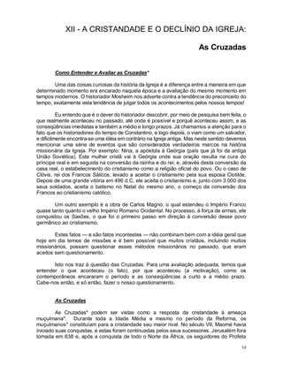 54
XII - A CRISTANDADE E O DECLÍNIO DA IGREJA:
As Cruzadas
Como Entender e Avaliar as Cruzadas*
Uma das coisas curiosas da história da Igreja é a diferença entre a maneira em que
determinado momento era encarado naquela época e a avaliação do mesmo momento em
tempos modernos. O historiador Mosheim nos adverte contra a tendência do preconceito do
tempo, exatamente esta tendência de julgar todos os acontecimentos pelos nossos tempos!
Eu entendo que é o dever do historiador descobrir, por meio de pesquisa bem feita, o
que realmente aconteceu no passado, até onde é possível e porquê aconteceu assim, e as
conseqüências imediatas e também a médio e longo prazos. Já chamamos a atenção para o
fato que os historiadores do tempo de Constantino, e logo depois, o viam como um salvador,
e dificilmente encontra-se uma idéia em contrário na Igreja antiga. Mas neste sentido devemos
mencionar uma série de eventos que são considerados verdadeiros marcos na história
missionária da Igreja. Por exemplo: Nina, a apóstola à Geórgia (país que já foi da antiga
União Soviética). Esta mulher cristã vai à Geórgia onde sua oração resulta na cura do
príncipe real e em seguida na conversão da rainha e do rei; e, através desta conversão da
casa real, o estabelecimento do cristianismo como a religião oficial do povo. Ou o caso de
Clóvis, rei dos Francos Sálicos, levado a aceitar o cristianismo pela sua esposa Clotilde.
Depois de uma grande vitória em 496 d.C, ele aceita o cristianismo e, junto com 3.000 dos
seus soldados, aceita o batismo no Natal do mesmo ano, o começo da conversão dos
Francos ao cristianismo católico.
Um outro exemplo é a obra de Carlos Magno, o qual estendeu o Império Franco
quase tanto quanto o velho Império Romano Ocidental. No processo, à força de armas, ele
conquistou os Saxões, o que foi o primeiro passo em direção à conversão desse povo
germânico ao cristianismo.
Estes fatos — e são fatos incontestes — não combinam bem com a idéia geral que
hoje em dia temos de missões e é bem possível que muitos cristãos, incluindo muitos
missionários, possam questionar esses métodos missionários no passado, que eram
aceitos sem questionamento.
Isto nos traz à questão das Cruzadas. Para uma avaliação adequada, temos que
entender o que aconteceu (o fato), por que aconteceu (a motivação), como os
contemporâneos encararam o período e as conseqüências a curto e a médio prazo.
Cabe-nos então, e só então, fazer o nosso questionamento.
As Cruzadas
As Cruzadas* podem ser vistas como a resposta da cristandade à ameaça
muçulmana*. Durante toda a Idade Média e mesmo no período da Reforma, os
muçulmanos* constituíam para a cristandade seu maior rival. No século VII, Maomé havia
iniciado suas conquistas, e estas foram continuadas pelos seus sucessores. Jerusalém fora
tomada em 638 e, após a conquista de todo o Norte da África, os seguidores do Profeta
 