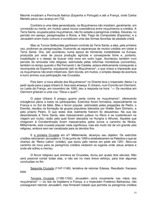 55
Maomé invadiram a Península Ibérica (Espanha e Portugal) e até a França, onde Carlos
Martelo parou seu avanço em 732.
Contrário a uma idéia generalizada, os Muçulmanos não insistiam, geralmente, em
conversão ou morte; em muitos casos houve coexistência entre muçulmanos e cristãos. A
Terra Santa, ocupada pelos muçulmanos, não foi vedada a peregrinos cristãos. Deveras, no
período em apreço, peregrinações a Roma, a São Tiago de Compostela (Espanha), e a
Jerusalém eram muito comuns e constituíam uma das formas favoritas de piedade cristã.
Mas os Turcos Selêucidas ganharam controle da Terra Santa, e eles, pela primeira
vez, proibiram as peregrinações, frustrando as esperanças de muitos cristãos em visitar à
Terra Santa. Ora, isto aconteceu numa época de tremenda instabilidade na Europa,
produzida por anos de pouca produção agrícola e conseqüente fome e, portanto,
insatisfação e o desejo de buscar vida nova em outro lugar. Aconteceu também num
período de renovada vida religiosa, estimulada pelas reformas monásticas (conventos),
também no tempo quando o Rei Fernando I, de Castela, estava efetivamente começando a
reconquista da Espanha, expulsando dali os Muçulmanos*, o que criava a impressão que
os muçulmanos não eram imbatíveis. Sem dúvida, em muitos, o simples desejo de aventura
e lucro animou sua participação nas Cruzadas.
Pois bem: a nova atitude dos Muçulmanos* no Oriente leva o imperador Aleixo I a
pedir ajuda para o papa Urbano II, face esta ameaça. E Urbano, num Concílio em Clermont,
no Leste da França, em novembro de 1095, deu a resposta na hora: “— Os reunidos em
Clermont gritaram a uma voz: "Deus o quer!".
O papa Urbano II pregou guerra santa contra os muçulmanos*, oferecendo
indulgência plena a todos os participantes. Exércitos foram formados, especialmente na
França e no Sul da Itália. Mas o fervor popular, estimulado pelas pregações de Pedro, o
Eremita, resultou na formação de grupos populares liderados por Walter Sem Dinheiro, e
pelo próprio Pedro. O que estes dois realmente fizeram foi desastroso. Na sua ida
desordenada à Terra Santa, eles massacraram judeus no Reno e se sustentavam na
viagem por roubo; razão pela qual foram atacados na Hungria e Alhures. Aqueles que
chegaram à Constantinopla foram massacrados pelos turcos a caminho de Nicéia.
Militarmente, esta cruzada popular nada significava, mas ela muito diz de um grande zelo
religioso, embora sem ser canalizada para os devidos fins.
E a primeira Cruzada em si? Militarmente, alcançou seu objetivo. Os exércitos
cristãos retomaram Jerusalém a 15 de junho de 1099 e estabeleceram na Palestina o que se
chamou de “Reino Latino” (cristão), que durou pelo menos em parte até 1291. Abriu-se
caminho de novo para os peregrinos cristãos visitarem os lugares onde Jesus andara e
onde ele sofreu e morreu.
O fervor religioso que animava as Cruzadas, durou por quase dois séculos. Não
será possível contar todas elas, a não ser no mais breve esforço, para tirar algumas
conclusões no fim.
Segunda Cruzada (1147-1148): tentativa de retomar Edessa. Resultado: fracasso
total.
Terceira Cruzada (1189-1192): Jerusalém caíra novamente nas mãos dos
muçulmanos* — os reis da Inglaterra e França, e o Imperador Frederico Barbaroxa, não
conseguiram retomar Jerusalém, mas firmaram tratado que permitia os peregrinos cristãos
 