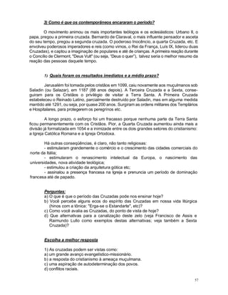 57
3) Como é que os contemporâneos encararam o período?
O movimento animou os mais importantes teólogos e os eclesiásticos: Urbano II, o
papa, pregou a primeira cruzada. Bernardo de Claraval, o mais influente pensador e asceta
do seu tempo, pregou a segunda cruzada. O poderoso Inocêncio, a quarta Cruzada, etc. E
envolveu poderosos imperadores e reis (como vimos, o Rei da França, Luís IX, liderou duas
Cruzadas), e captou a imaginação de populares e até de crianças. A primeira reação durante
o Concílio de Clermont, "Deus Vult" (ou seja, “Deus o quer”), talvez seria o melhor resumo da
reação das pessoas daquele tempo.
5) Quais foram os resultados imediatos e a médio prazo?
Jerusalém foi tomada pelos cristãos em 1099, caiu novamente aos muçulmanos sob
Saladin (ou Salazar), em 1187 (88 anos depois). A Terceira Cruzada e a Sexta, conse-
guiram para os Cristãos o privilégio de visitar a Terra Santa. A Primeira Cruzada
estabeleceu o Reinado Latino, parcialmente destruído por Saladin, mas em alguma medida
mantido até 1291, ou seja, por quase 200 anos. Surgiram as ordens militares dos Templários
e Hospitalares, para protegerem os peregrinos etc.
A longo prazo, o esforço foi um fracasso porque nenhuma parte da Terra Santa
ficou permanentemente com os Cristãos. Pior, a Quarta Cruzada aumentou ainda mais a
divisão já formalizada em 1054 e a inimizade entre os dois grandes setores do cristianismo:
a Igreja Católica Romana e a Igreja Ortodoxa.
Há outras conseqüências, é claro, não tanto religiosas:
- estimularam grandemente o comércio e o crescimento das cidades comerciais do
norte da Itália;
- estimularam o renascimento intelectual da Europa, o nascimento das
universidades, nova atividade teológica;
- estimulou a criação da arquitetura gótica etc;
- assinalou a presença francesa na Igreja e prenuncia um período de dominação
francesa até de papado.
Perguntas:
a) O que é que o período das Cruzadas pode nos ensinar hoje?
b) Você percebe alguns ecos do espírito das Cruzadas em nossa vida litúrgica
(hinos com a tônica: "Erga-se o Estandarte", etc)?
c) Como você avalia as Cruzadas, do ponto de vista de hoje?
d) Que alternativas para a canalização deste zelo (veja Francisco de Assis e
Raimundo Lullo como exemplos destas alternativas; veja também a Sexta
Cruzada)?
Escolha a melhor resposta
1) As cruzadas podem ser vistas como:
a) um grande avanço evangelístico-missionário.
b) a resposta do cristianismo à ameaça muçulmana.
c) uma aspiração de autodeterminação dos povos.
d) conflitos raciais.
 